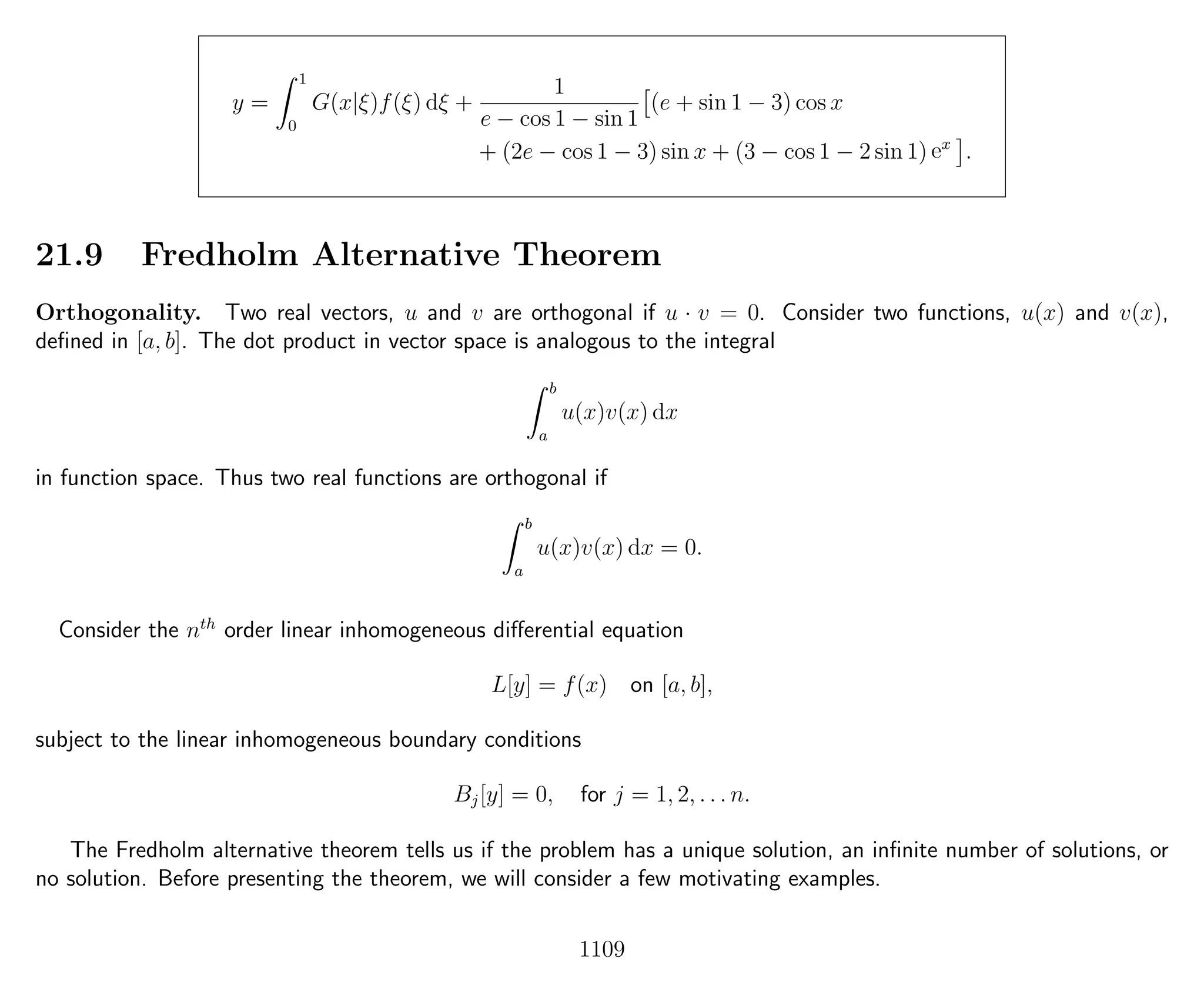y =
1
0
G(x|ξ)f(ξ) dξ +
1
e − cos 1 − sin 1
(e + sin 1 − 3) cos x
+ (2e − cos 1 − 3) sin x + (3 − cos 1 − 2 sin 1) ex
.
21.9 Fredholm Alternative Theorem
Orthogonality. Two real vectors, u and v are orthogonal if u · v = 0. Consider two functions, u(x) and v(x),
deﬁned in [a, b]. The dot product in vector space is analogous to the integral
b
a
u(x)v(x) dx
in function space. Thus two real functions are orthogonal if
b
a
u(x)v(x) dx = 0.
Consider the nth
order linear inhomogeneous diﬀerential equation
L[y] = f(x) on [a, b],
subject to the linear inhomogeneous boundary conditions
Bj[y] = 0, for j = 1, 2, . . . n.
The Fredholm alternative theorem tells us if the problem has a unique solution, an inﬁnite number of solutions, or
no solution. Before presenting the theorem, we will consider a few motivating examples.
1109
 