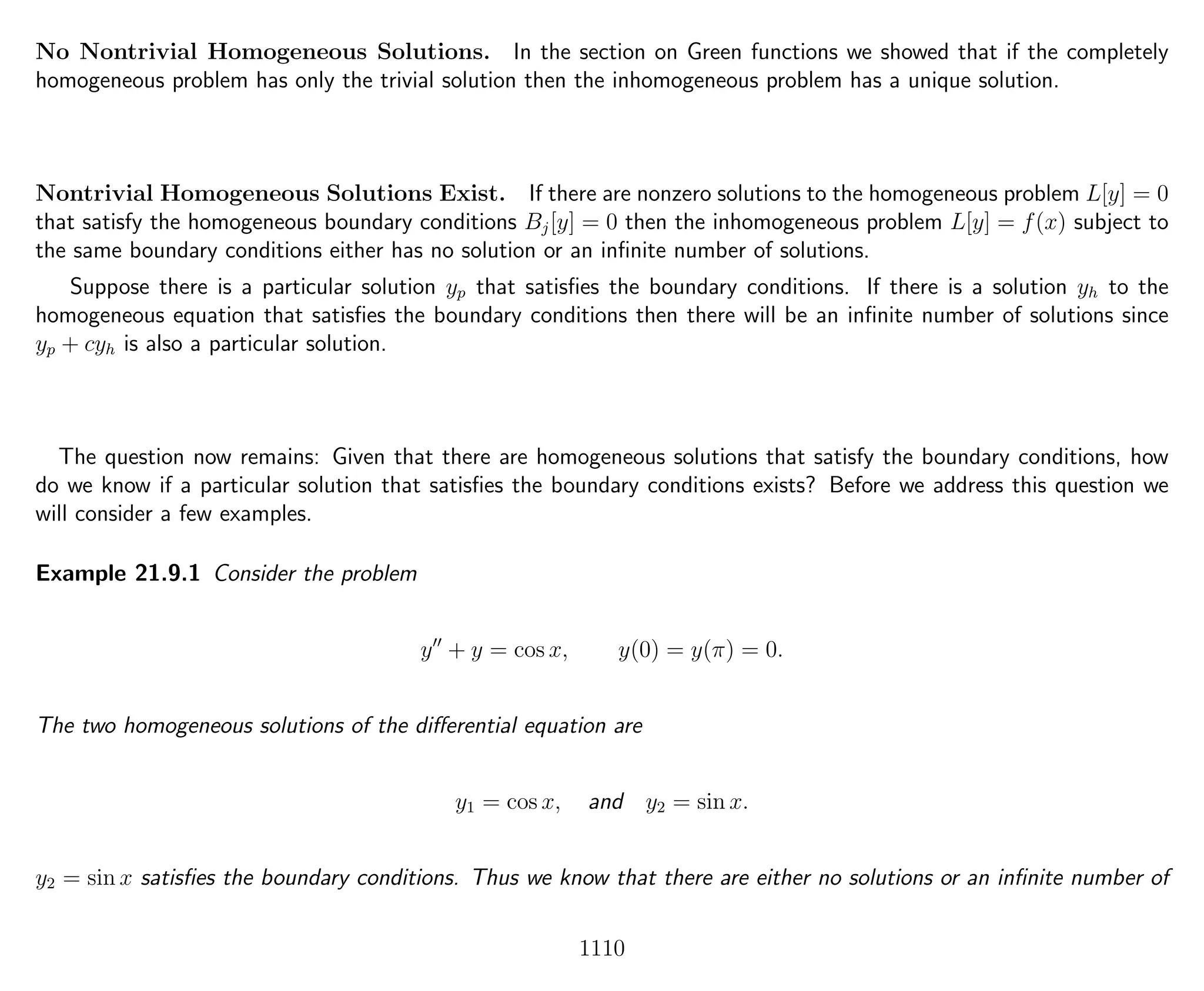 No Nontrivial Homogeneous Solutions. In the section on Green functions we showed that if the completely
homogeneous problem has only the trivial solution then the inhomogeneous problem has a unique solution.
Nontrivial Homogeneous Solutions Exist. If there are nonzero solutions to the homogeneous problem L[y] = 0
that satisfy the homogeneous boundary conditions Bj[y] = 0 then the inhomogeneous problem L[y] = f(x) subject to
the same boundary conditions either has no solution or an inﬁnite number of solutions.
Suppose there is a particular solution yp that satisﬁes the boundary conditions. If there is a solution yh to the
homogeneous equation that satisﬁes the boundary conditions then there will be an inﬁnite number of solutions since
yp + cyh is also a particular solution.
The question now remains: Given that there are homogeneous solutions that satisfy the boundary conditions, how
do we know if a particular solution that satisﬁes the boundary conditions exists? Before we address this question we
will consider a few examples.
Example 21.9.1 Consider the problem
y + y = cos x, y(0) = y(π) = 0.
The two homogeneous solutions of the diﬀerential equation are
y1 = cos x, and y2 = sin x.
y2 = sin x satisﬁes the boundary conditions. Thus we know that there are either no solutions or an inﬁnite number of
1110
 