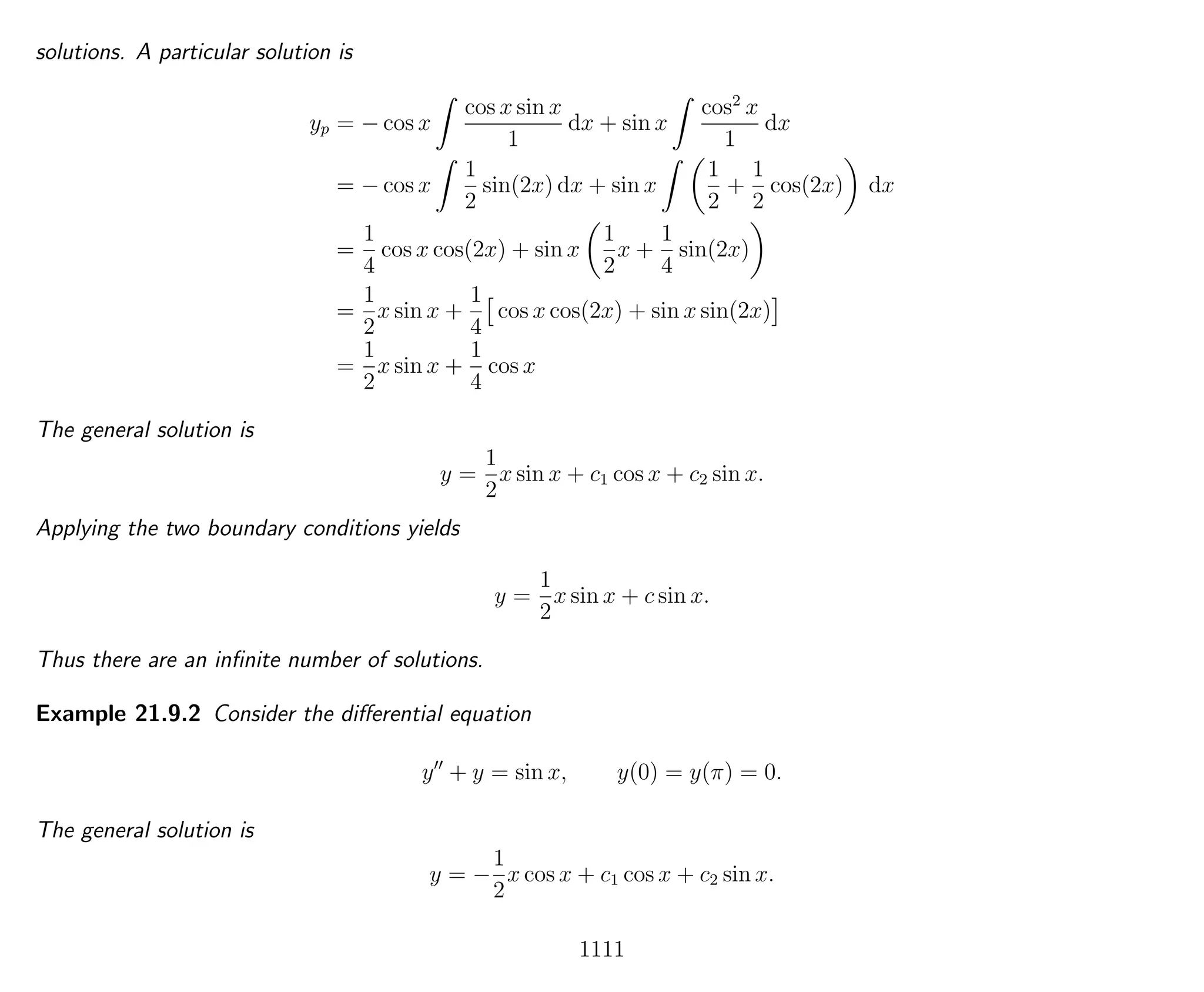 solutions. A particular solution is
yp = − cos x
cos x sin x
1
dx + sin x
cos2
x
1
dx
= − cos x
1
2
sin(2x) dx + sin x
1
2
+
1
2
cos(2x) dx
=
1
4
cos x cos(2x) + sin x
1
2
x +
1
4
sin(2x)
=
1
2
x sin x +
1
4
cos x cos(2x) + sin x sin(2x)
=
1
2
x sin x +
1
4
cos x
The general solution is
y =
1
2
x sin x + c1 cos x + c2 sin x.
Applying the two boundary conditions yields
y =
1
2
x sin x + c sin x.
Thus there are an inﬁnite number of solutions.
Example 21.9.2 Consider the diﬀerential equation
y + y = sin x, y(0) = y(π) = 0.
The general solution is
y = −
1
2
x cos x + c1 cos x + c2 sin x.
1111
 