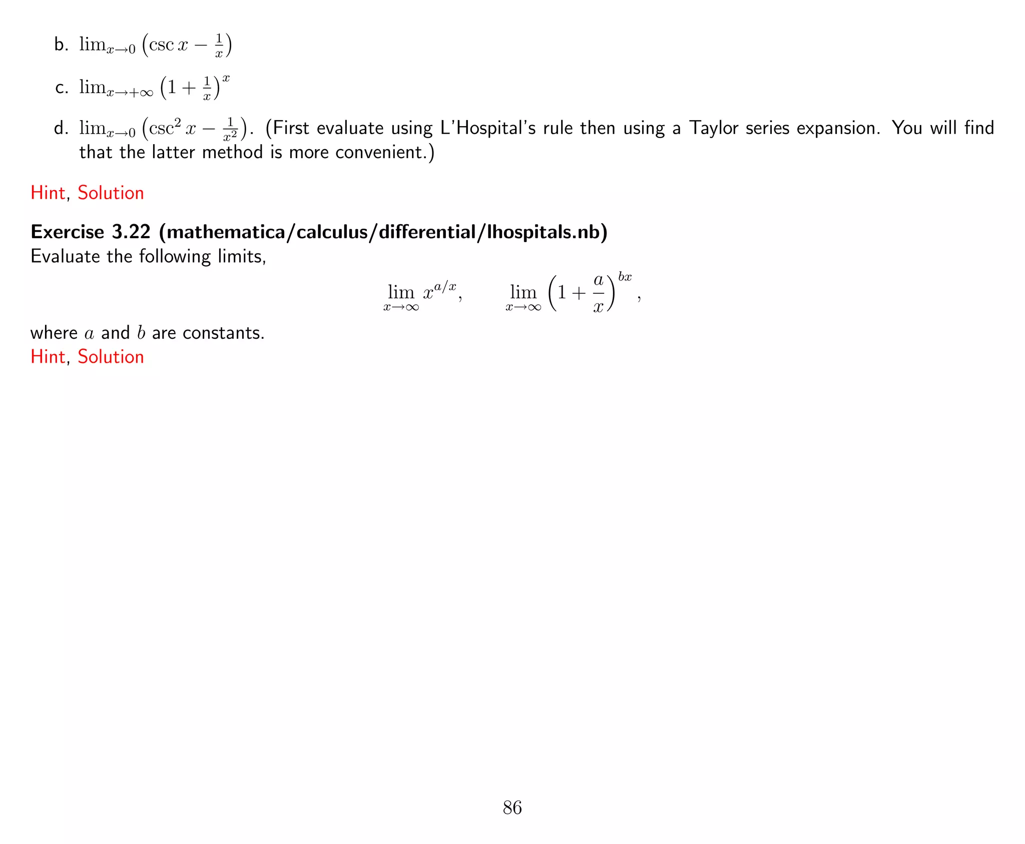 b. limx→0 csc x − 1
x
c. limx→+∞ 1 + 1
x
x
d. limx→0 csc2
x − 1
x2 . (First evaluate using L’Hospital’s rule then using a Taylor series expansion. You will ﬁnd
that the latter method is more convenient.)
Hint, Solution
Exercise 3.22 (mathematica/calculus/diﬀerential/lhospitals.nb)
Evaluate the following limits,
lim
x→∞
xa/x
, lim
x→∞
1 +
a
x
bx
,
where a and b are constants.
Hint, Solution
86
 