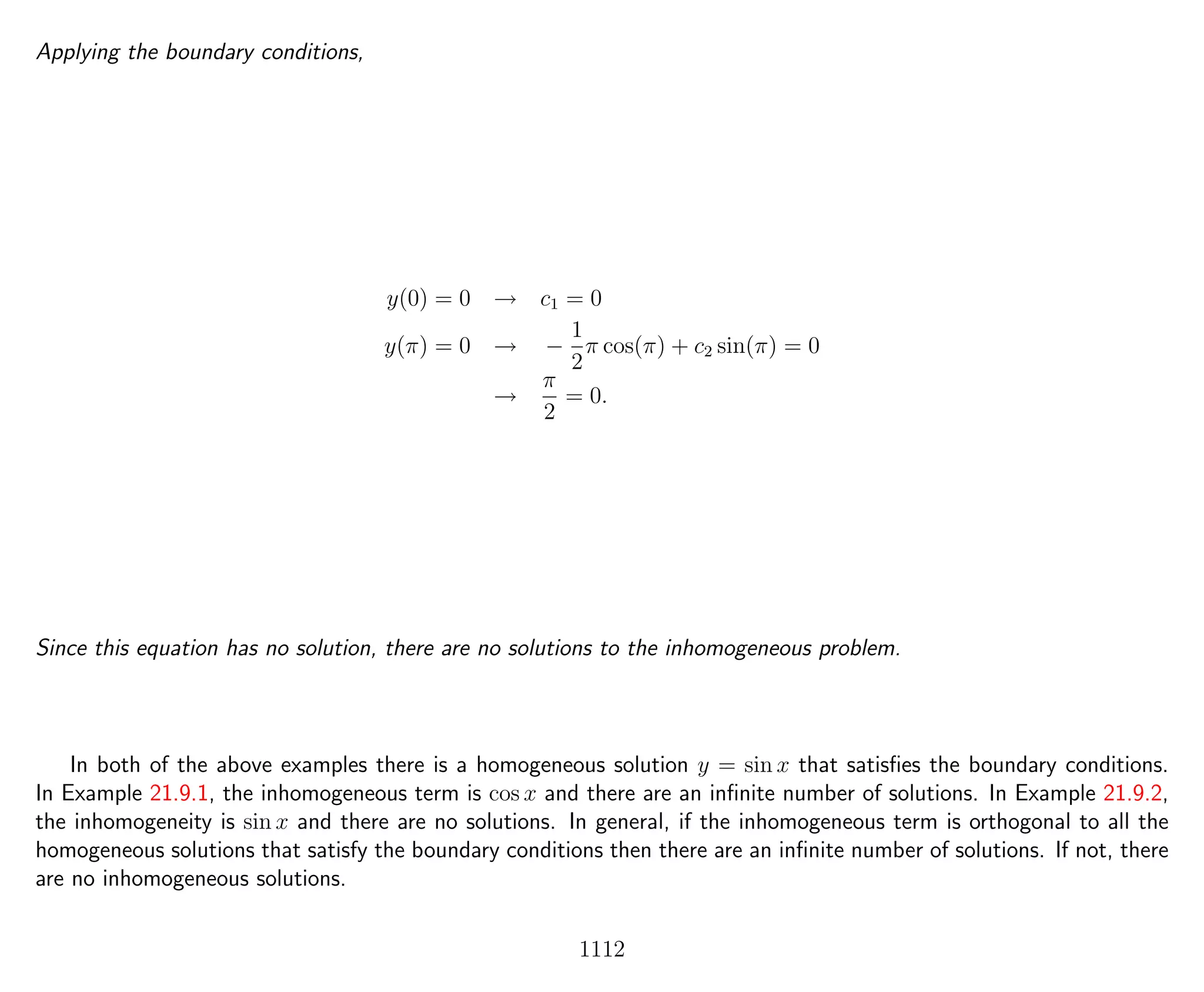 Applying the boundary conditions,
y(0) = 0 → c1 = 0
y(π) = 0 → −
1
2
π cos(π) + c2 sin(π) = 0
→
π
2
= 0.
Since this equation has no solution, there are no solutions to the inhomogeneous problem.
In both of the above examples there is a homogeneous solution y = sin x that satisﬁes the boundary conditions.
In Example 21.9.1, the inhomogeneous term is cos x and there are an inﬁnite number of solutions. In Example 21.9.2,
the inhomogeneity is sin x and there are no solutions. In general, if the inhomogeneous term is orthogonal to all the
homogeneous solutions that satisfy the boundary conditions then there are an inﬁnite number of solutions. If not, there
are no inhomogeneous solutions.
1112
 