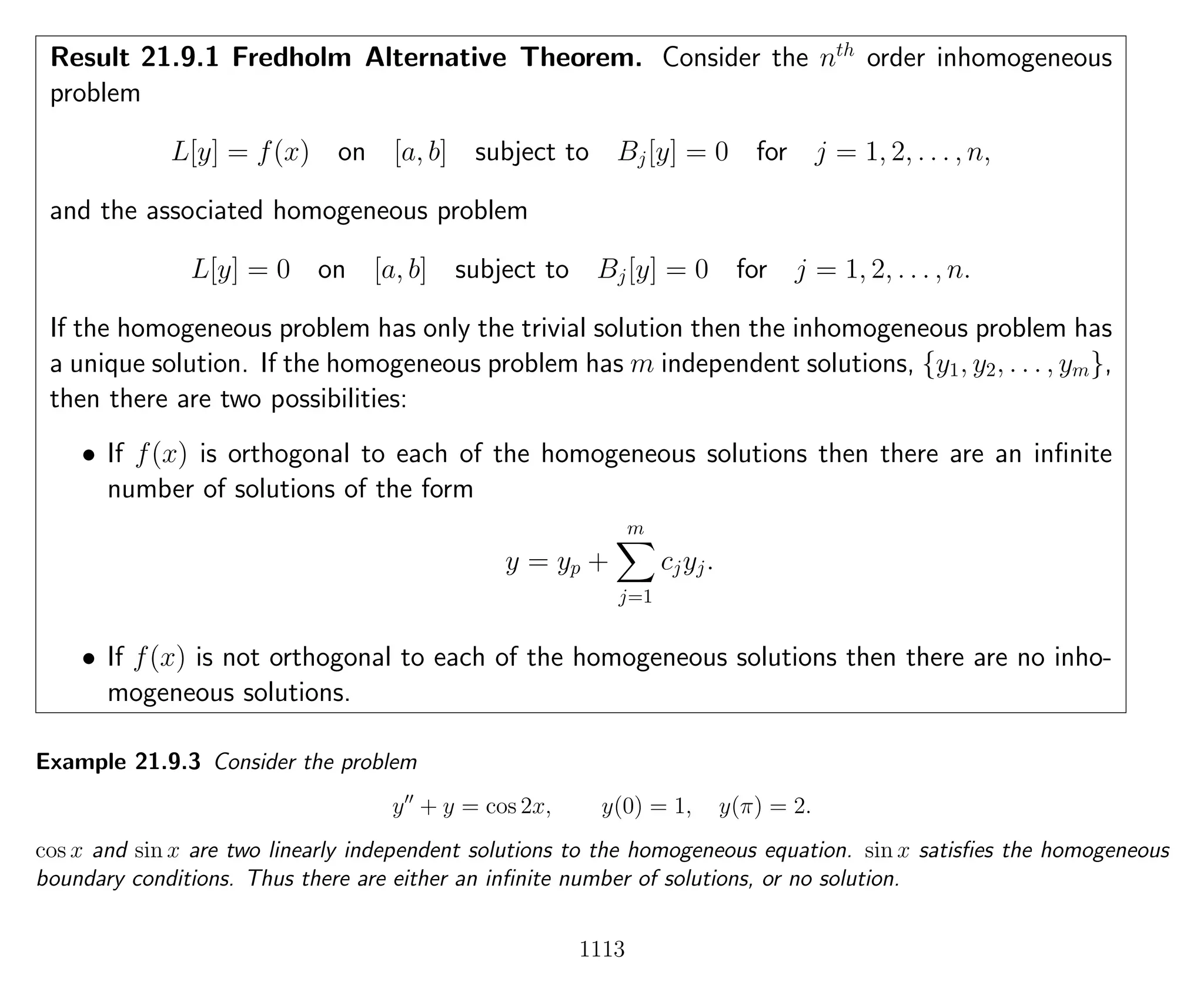 Result 21.9.1 Fredholm Alternative Theorem. Consider the nth
order inhomogeneous
problem
L[y] = f(x) on [a, b] subject to Bj[y] = 0 for j = 1, 2, . . . , n,
and the associated homogeneous problem
L[y] = 0 on [a, b] subject to Bj[y] = 0 for j = 1, 2, . . . , n.
If the homogeneous problem has only the trivial solution then the inhomogeneous problem has
a unique solution. If the homogeneous problem has m independent solutions, {y1, y2, . . . , ym},
then there are two possibilities:
• If f(x) is orthogonal to each of the homogeneous solutions then there are an inﬁnite
number of solutions of the form
y = yp +
m
j=1
cjyj.
• If f(x) is not orthogonal to each of the homogeneous solutions then there are no inho-
mogeneous solutions.
Example 21.9.3 Consider the problem
y + y = cos 2x, y(0) = 1, y(π) = 2.
cos x and sin x are two linearly independent solutions to the homogeneous equation. sin x satisﬁes the homogeneous
boundary conditions. Thus there are either an inﬁnite number of solutions, or no solution.
1113
 