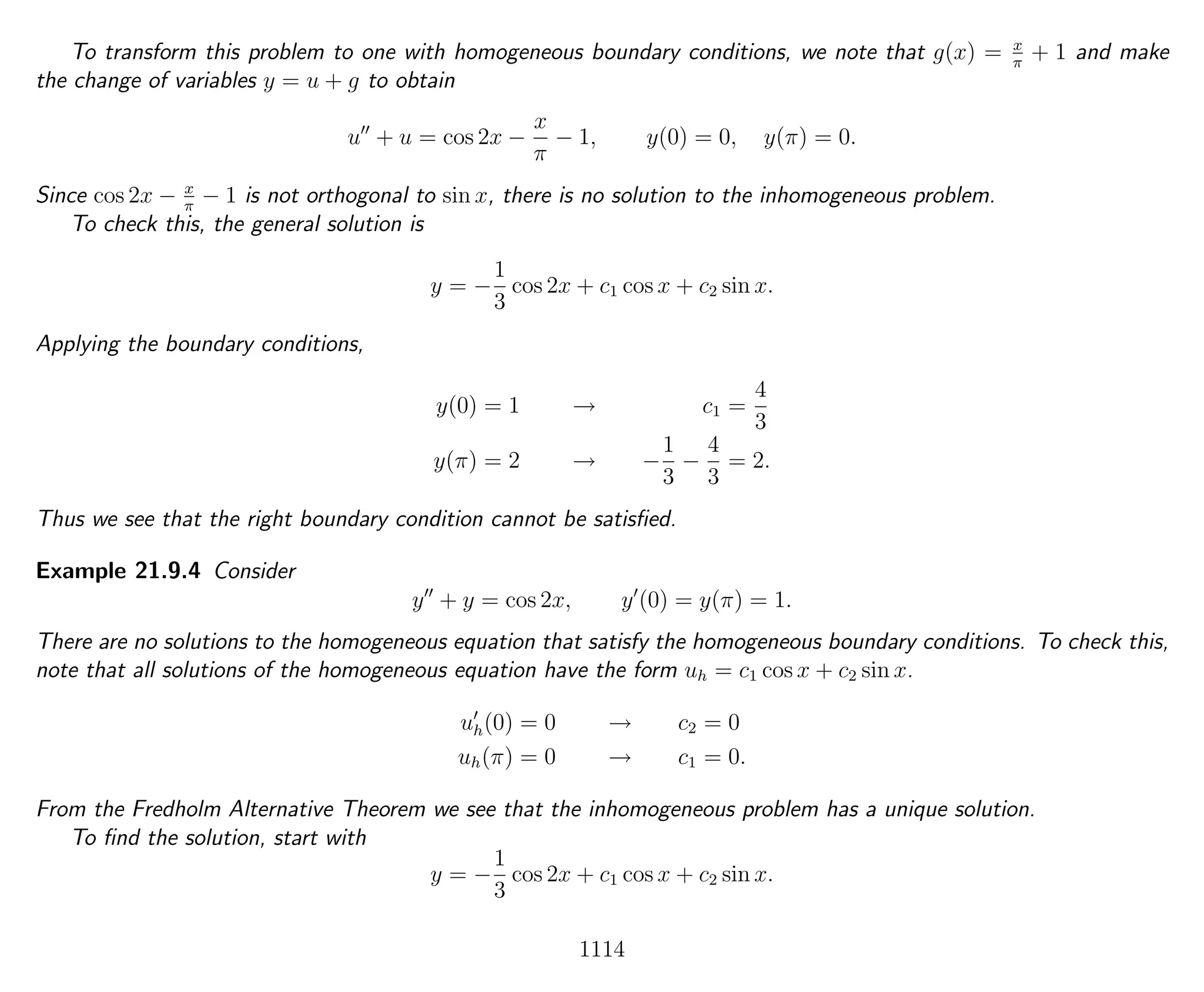To transform this problem to one with homogeneous boundary conditions, we note that g(x) = x
π
+ 1 and make
the change of variables y = u + g to obtain
u + u = cos 2x −
x
π
− 1, y(0) = 0, y(π) = 0.
Since cos 2x − x
π
− 1 is not orthogonal to sin x, there is no solution to the inhomogeneous problem.
To check this, the general solution is
y = −
1
3
cos 2x + c1 cos x + c2 sin x.
Applying the boundary conditions,
y(0) = 1 → c1 =
4
3
y(π) = 2 → −
1
3
−
4
3
= 2.
Thus we see that the right boundary condition cannot be satisﬁed.
Example 21.9.4 Consider
y + y = cos 2x, y (0) = y(π) = 1.
There are no solutions to the homogeneous equation that satisfy the homogeneous boundary conditions. To check this,
note that all solutions of the homogeneous equation have the form uh = c1 cos x + c2 sin x.
uh(0) = 0 → c2 = 0
uh(π) = 0 → c1 = 0.
From the Fredholm Alternative Theorem we see that the inhomogeneous problem has a unique solution.
To ﬁnd the solution, start with
y = −
1
3
cos 2x + c1 cos x + c2 sin x.
1114
 