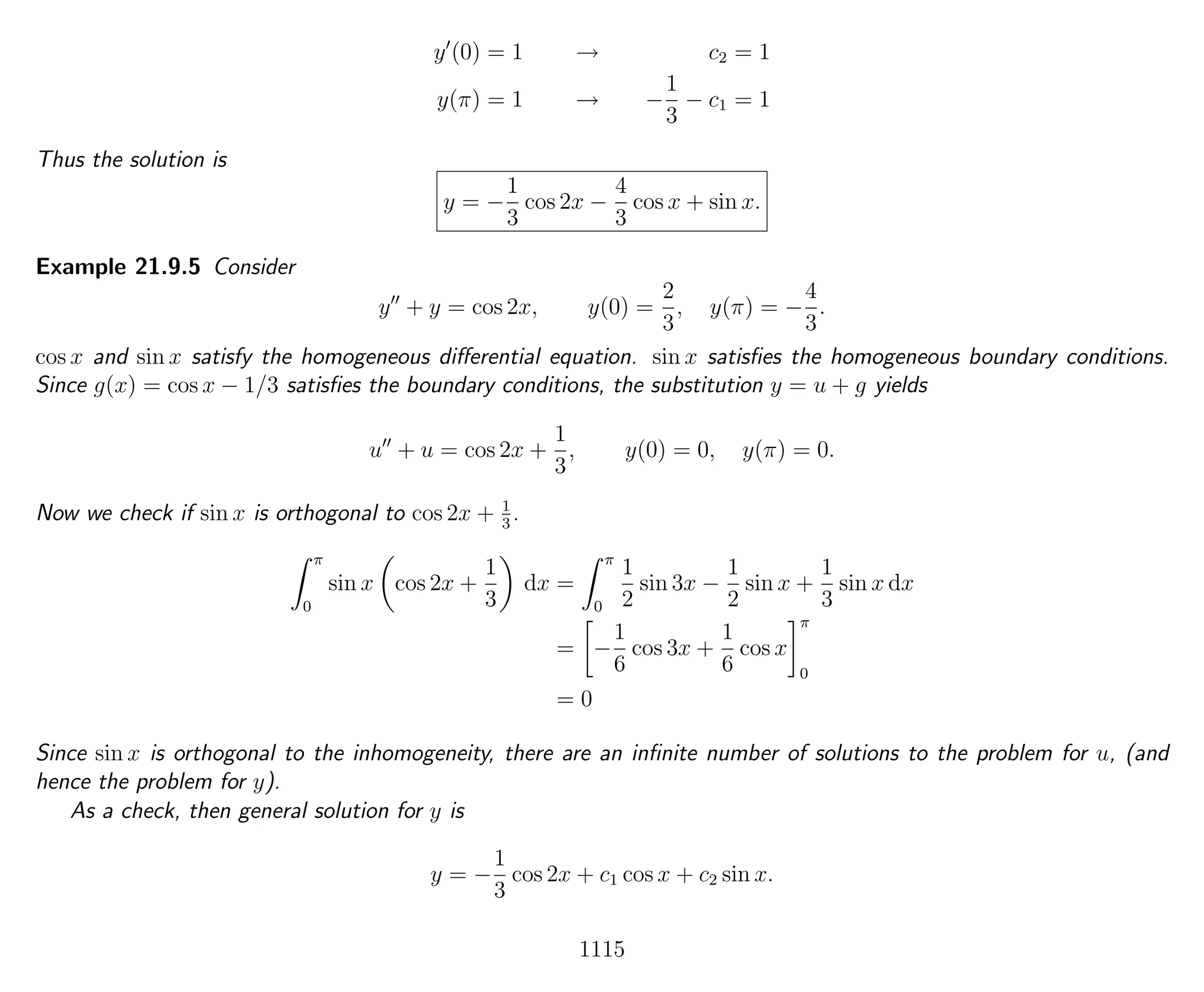 y (0) = 1 → c2 = 1
y(π) = 1 → −
1
3
− c1 = 1
Thus the solution is
y = −
1
3
cos 2x −
4
3
cos x + sin x.
Example 21.9.5 Consider
y + y = cos 2x, y(0) =
2
3
, y(π) = −
4
3
.
cos x and sin x satisfy the homogeneous diﬀerential equation. sin x satisﬁes the homogeneous boundary conditions.
Since g(x) = cos x − 1/3 satisﬁes the boundary conditions, the substitution y = u + g yields
u + u = cos 2x +
1
3
, y(0) = 0, y(π) = 0.
Now we check if sin x is orthogonal to cos 2x + 1
3
.
π
0
sin x cos 2x +
1
3
dx =
π
0
1
2
sin 3x −
1
2
sin x +
1
3
sin x dx
= −
1
6
cos 3x +
1
6
cos x
π
0
= 0
Since sin x is orthogonal to the inhomogeneity, there are an inﬁnite number of solutions to the problem for u, (and
hence the problem for y).
As a check, then general solution for y is
y = −
1
3
cos 2x + c1 cos x + c2 sin x.
1115
 