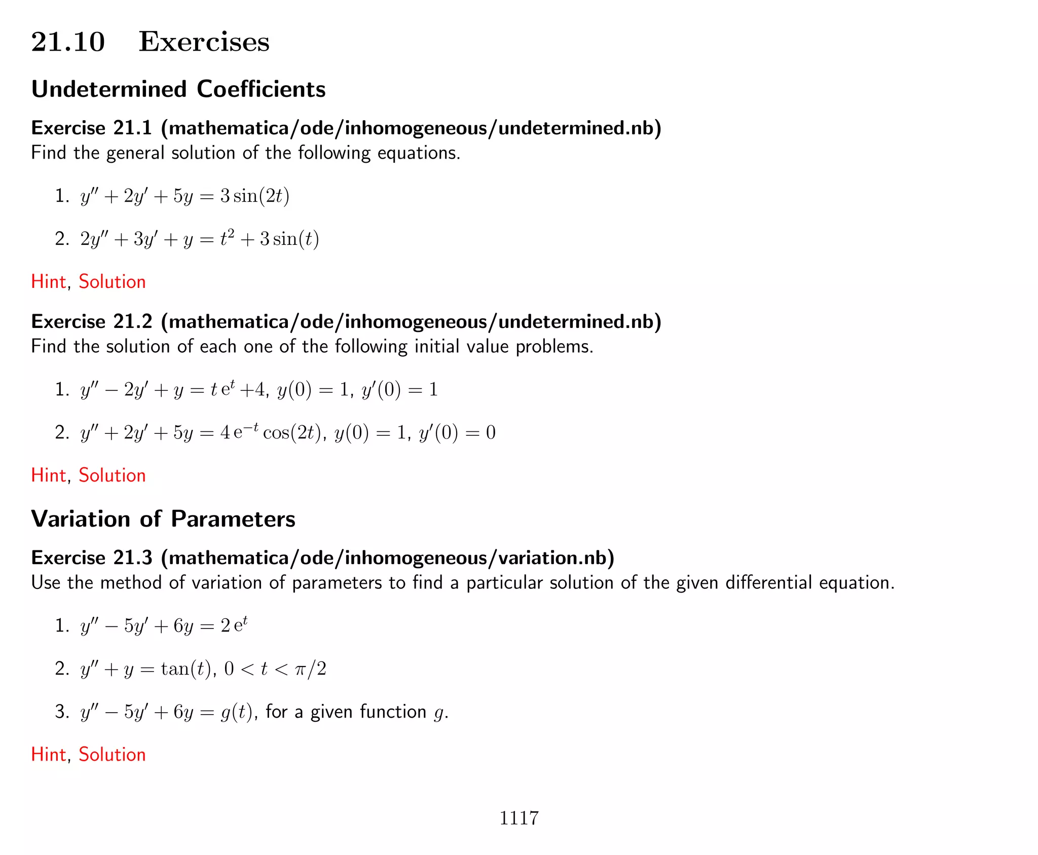 21.10 Exercises
Undetermined Coeﬃcients
Exercise 21.1 (mathematica/ode/inhomogeneous/undetermined.nb)
Find the general solution of the following equations.
1. y + 2y + 5y = 3 sin(2t)
2. 2y + 3y + y = t2
+ 3 sin(t)
Hint, Solution
Exercise 21.2 (mathematica/ode/inhomogeneous/undetermined.nb)
Find the solution of each one of the following initial value problems.
1. y − 2y + y = t et
+4, y(0) = 1, y (0) = 1
2. y + 2y + 5y = 4 e−t
cos(2t), y(0) = 1, y (0) = 0
Hint, Solution
Variation of Parameters
Exercise 21.3 (mathematica/ode/inhomogeneous/variation.nb)
Use the method of variation of parameters to ﬁnd a particular solution of the given diﬀerential equation.
1. y − 5y + 6y = 2 et
2. y + y = tan(t), 0 < t < π/2
3. y − 5y + 6y = g(t), for a given function g.
Hint, Solution
1117
 