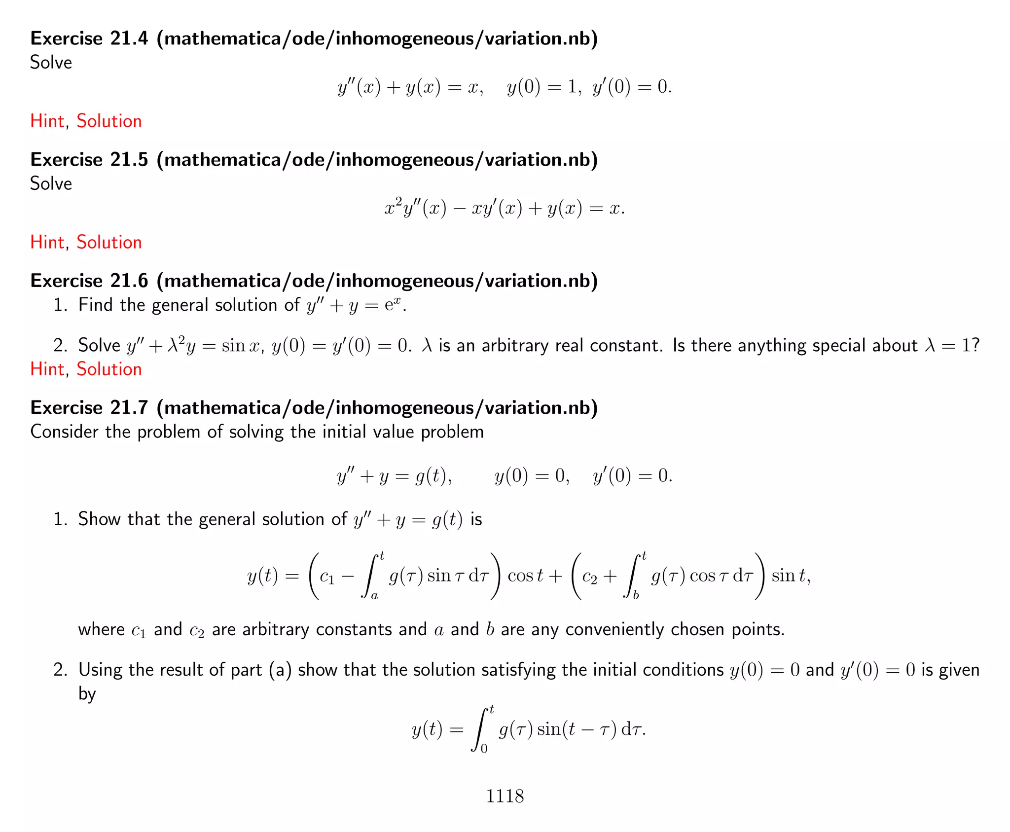 Exercise 21.4 (mathematica/ode/inhomogeneous/variation.nb)
Solve
y (x) + y(x) = x, y(0) = 1, y (0) = 0.
Hint, Solution
Exercise 21.5 (mathematica/ode/inhomogeneous/variation.nb)
Solve
x2
y (x) − xy (x) + y(x) = x.
Hint, Solution
Exercise 21.6 (mathematica/ode/inhomogeneous/variation.nb)
1. Find the general solution of y + y = ex
.
2. Solve y + λ2
y = sin x, y(0) = y (0) = 0. λ is an arbitrary real constant. Is there anything special about λ = 1?
Hint, Solution
Exercise 21.7 (mathematica/ode/inhomogeneous/variation.nb)
Consider the problem of solving the initial value problem
y + y = g(t), y(0) = 0, y (0) = 0.
1. Show that the general solution of y + y = g(t) is
y(t) = c1 −
t
a
g(τ) sin τ dτ cos t + c2 +
t
b
g(τ) cos τ dτ sin t,
where c1 and c2 are arbitrary constants and a and b are any conveniently chosen points.
2. Using the result of part (a) show that the solution satisfying the initial conditions y(0) = 0 and y (0) = 0 is given
by
y(t) =
t
0
g(τ) sin(t − τ) dτ.
1118
 