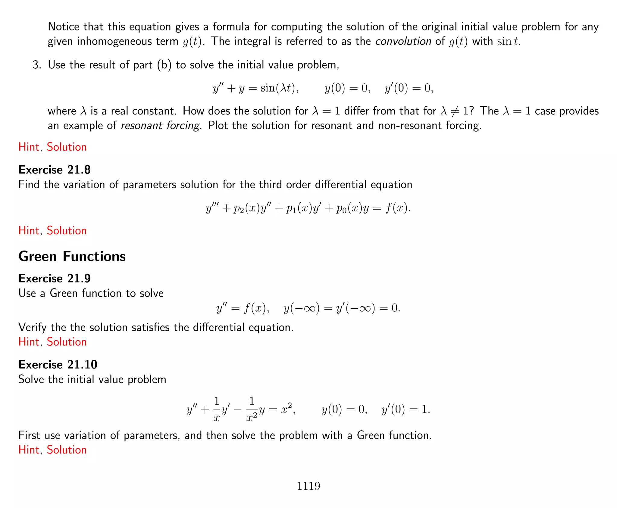 Notice that this equation gives a formula for computing the solution of the original initial value problem for any
given inhomogeneous term g(t). The integral is referred to as the convolution of g(t) with sin t.
3. Use the result of part (b) to solve the initial value problem,
y + y = sin(λt), y(0) = 0, y (0) = 0,
where λ is a real constant. How does the solution for λ = 1 diﬀer from that for λ = 1? The λ = 1 case provides
an example of resonant forcing. Plot the solution for resonant and non-resonant forcing.
Hint, Solution
Exercise 21.8
Find the variation of parameters solution for the third order diﬀerential equation
y + p2(x)y + p1(x)y + p0(x)y = f(x).
Hint, Solution
Green Functions
Exercise 21.9
Use a Green function to solve
y = f(x), y(−∞) = y (−∞) = 0.
Verify the the solution satisﬁes the diﬀerential equation.
Hint, Solution
Exercise 21.10
Solve the initial value problem
y +
1
x
y −
1
x2
y = x2
, y(0) = 0, y (0) = 1.
First use variation of parameters, and then solve the problem with a Green function.
Hint, Solution
1119
 