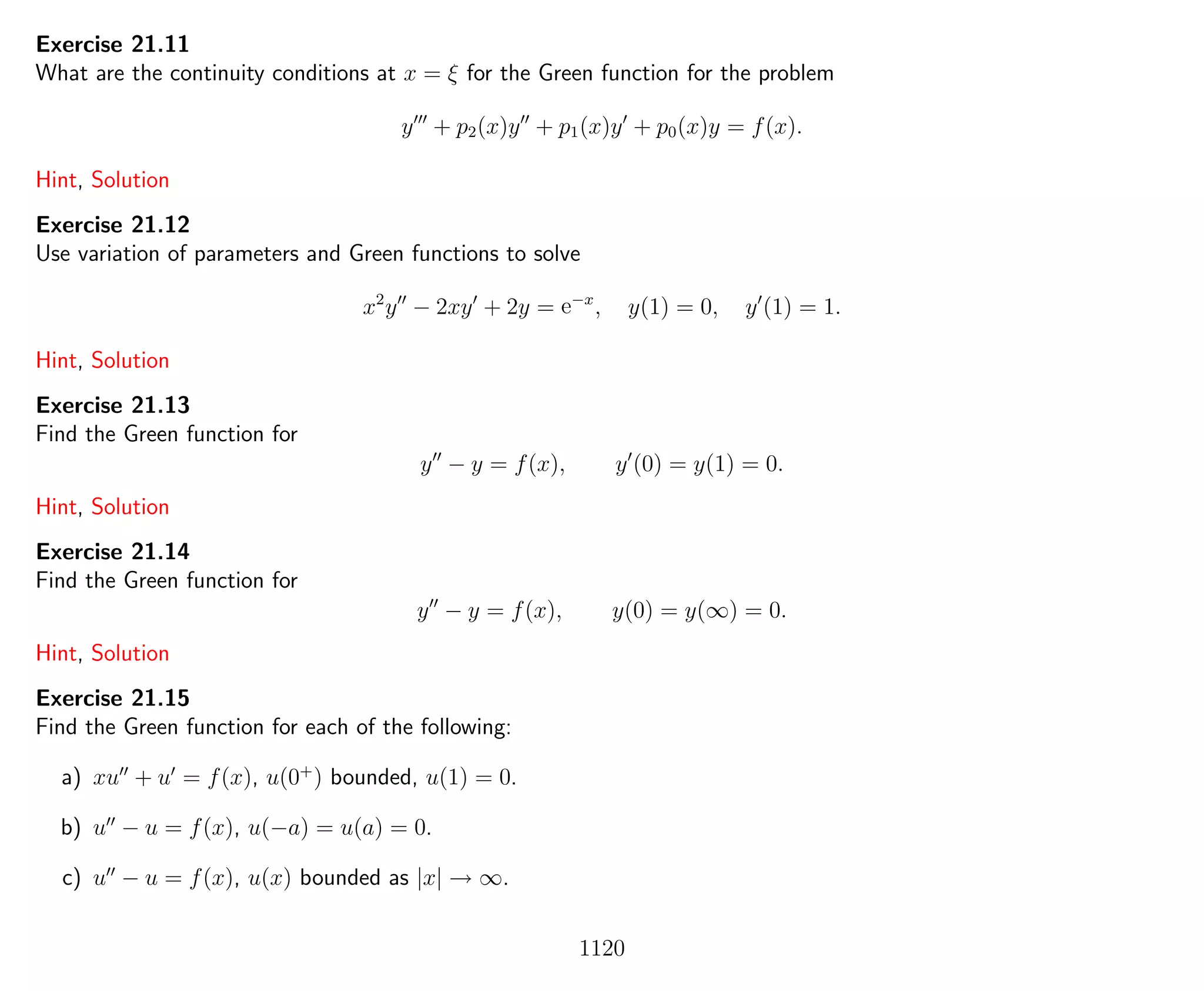 Exercise 21.11
What are the continuity conditions at x = ξ for the Green function for the problem
y + p2(x)y + p1(x)y + p0(x)y = f(x).
Hint, Solution
Exercise 21.12
Use variation of parameters and Green functions to solve
x2
y − 2xy + 2y = e−x
, y(1) = 0, y (1) = 1.
Hint, Solution
Exercise 21.13
Find the Green function for
y − y = f(x), y (0) = y(1) = 0.
Hint, Solution
Exercise 21.14
Find the Green function for
y − y = f(x), y(0) = y(∞) = 0.
Hint, Solution
Exercise 21.15
Find the Green function for each of the following:
a) xu + u = f(x), u(0+
) bounded, u(1) = 0.
b) u − u = f(x), u(−a) = u(a) = 0.
c) u − u = f(x), u(x) bounded as |x| → ∞.
1120
 