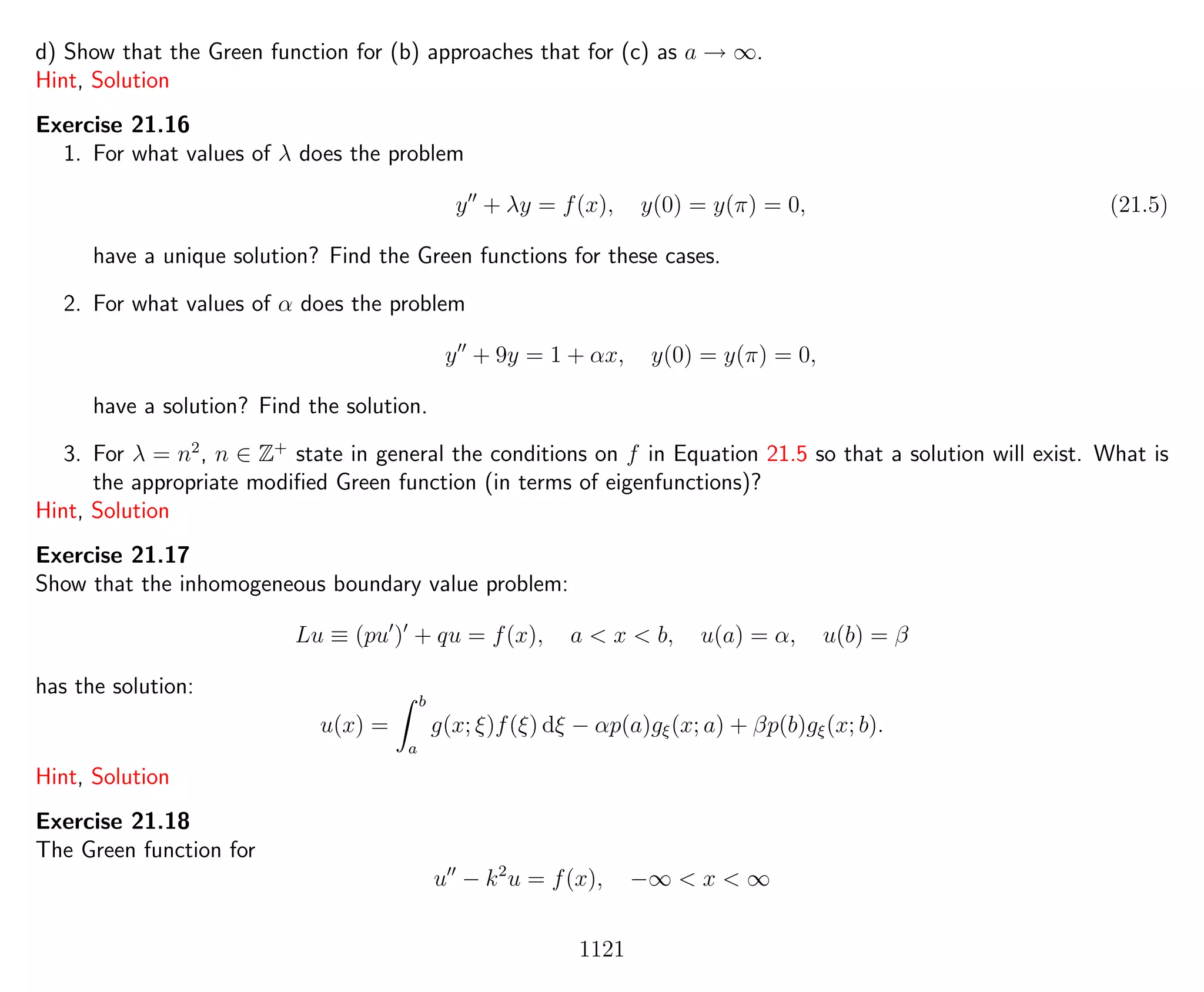 d) Show that the Green function for (b) approaches that for (c) as a → ∞.
Hint, Solution
Exercise 21.16
1. For what values of λ does the problem
y + λy = f(x), y(0) = y(π) = 0, (21.5)
have a unique solution? Find the Green functions for these cases.
2. For what values of α does the problem
y + 9y = 1 + αx, y(0) = y(π) = 0,
have a solution? Find the solution.
3. For λ = n2
, n ∈ Z+
state in general the conditions on f in Equation 21.5 so that a solution will exist. What is
the appropriate modiﬁed Green function (in terms of eigenfunctions)?
Hint, Solution
Exercise 21.17
Show that the inhomogeneous boundary value problem:
Lu ≡ (pu ) + qu = f(x), a < x < b, u(a) = α, u(b) = β
has the solution:
u(x) =
b
a
g(x; ξ)f(ξ) dξ − αp(a)gξ(x; a) + βp(b)gξ(x; b).
Hint, Solution
Exercise 21.18
The Green function for
u − k2
u = f(x), −∞ < x < ∞
1121
 