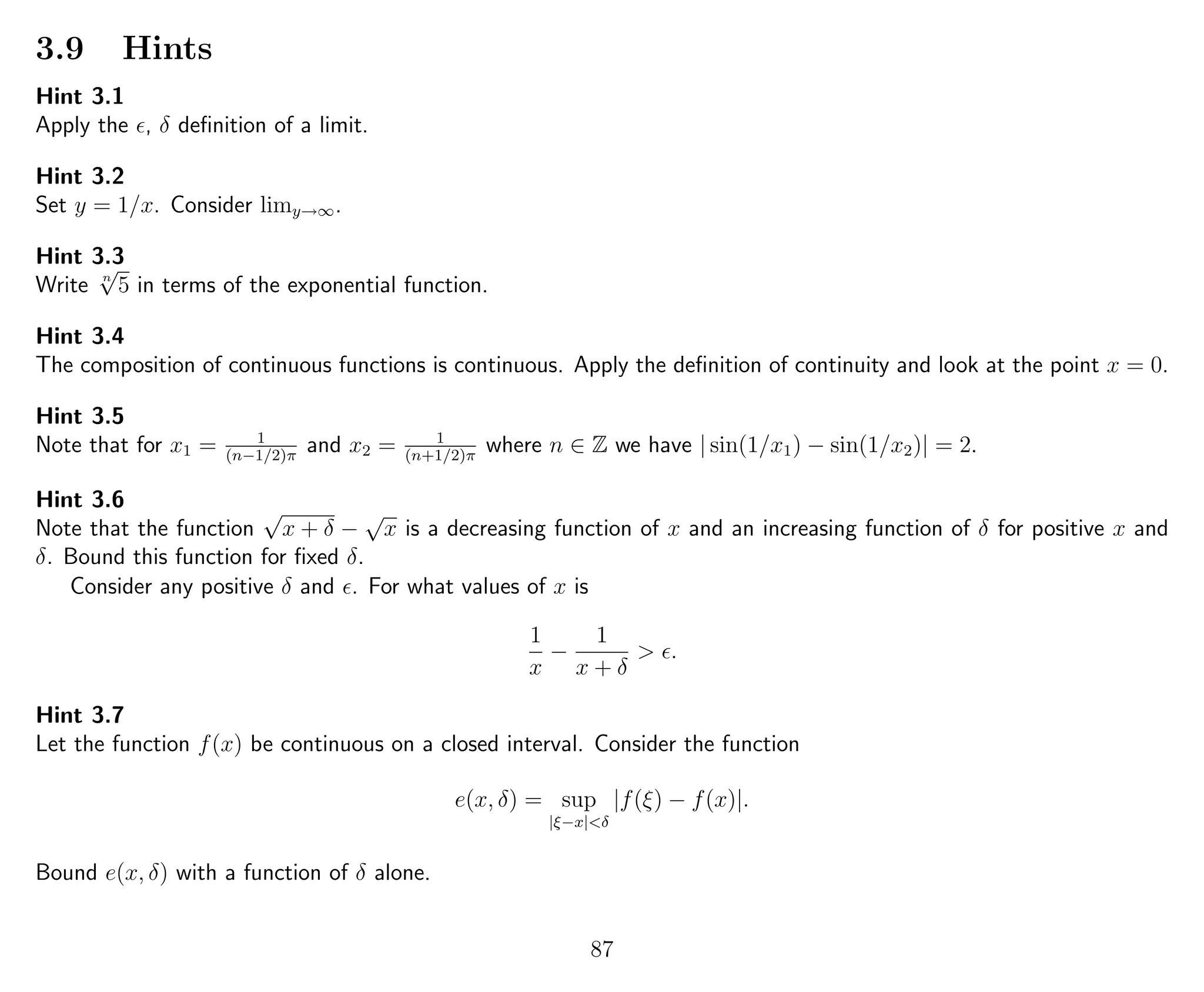 3.9 Hints
Hint 3.1
Apply the , δ deﬁnition of a limit.
Hint 3.2
Set y = 1/x. Consider limy→∞.
Hint 3.3
Write n
√
5 in terms of the exponential function.
Hint 3.4
The composition of continuous functions is continuous. Apply the deﬁnition of continuity and look at the point x = 0.
Hint 3.5
Note that for x1 = 1
(n−1/2)π
and x2 = 1
(n+1/2)π
where n ∈ Z we have | sin(1/x1) − sin(1/x2)| = 2.
Hint 3.6
Note that the function
√
x + δ −
√
x is a decreasing function of x and an increasing function of δ for positive x and
δ. Bound this function for ﬁxed δ.
Consider any positive δ and . For what values of x is
1
x
−
1
x + δ
> .
Hint 3.7
Let the function f(x) be continuous on a closed interval. Consider the function
e(x, δ) = sup
|ξ−x|<δ
|f(ξ) − f(x)|.
Bound e(x, δ) with a function of δ alone.
87
 