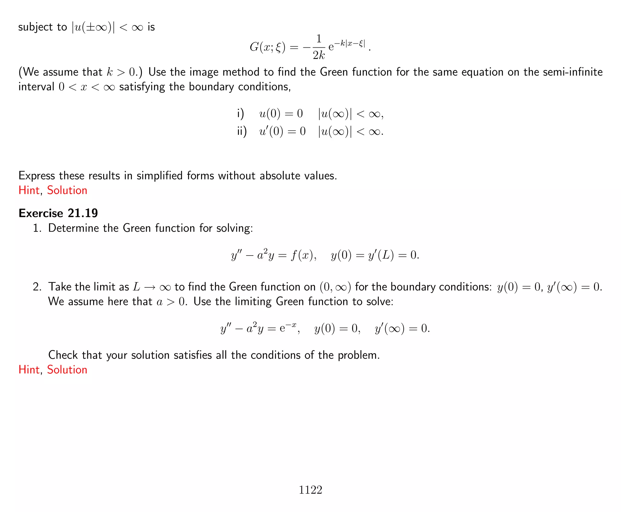 subject to |u(±∞)| < ∞ is
G(x; ξ) = −
1
2k
e−k|x−ξ|
.
(We assume that k > 0.) Use the image method to ﬁnd the Green function for the same equation on the semi-inﬁnite
interval 0 < x < ∞ satisfying the boundary conditions,
i) u(0) = 0 |u(∞)| < ∞,
ii) u (0) = 0 |u(∞)| < ∞.
Express these results in simpliﬁed forms without absolute values.
Hint, Solution
Exercise 21.19
1. Determine the Green function for solving:
y − a2
y = f(x), y(0) = y (L) = 0.
2. Take the limit as L → ∞ to ﬁnd the Green function on (0, ∞) for the boundary conditions: y(0) = 0, y (∞) = 0.
We assume here that a > 0. Use the limiting Green function to solve:
y − a2
y = e−x
, y(0) = 0, y (∞) = 0.
Check that your solution satisﬁes all the conditions of the problem.
Hint, Solution
1122
 
