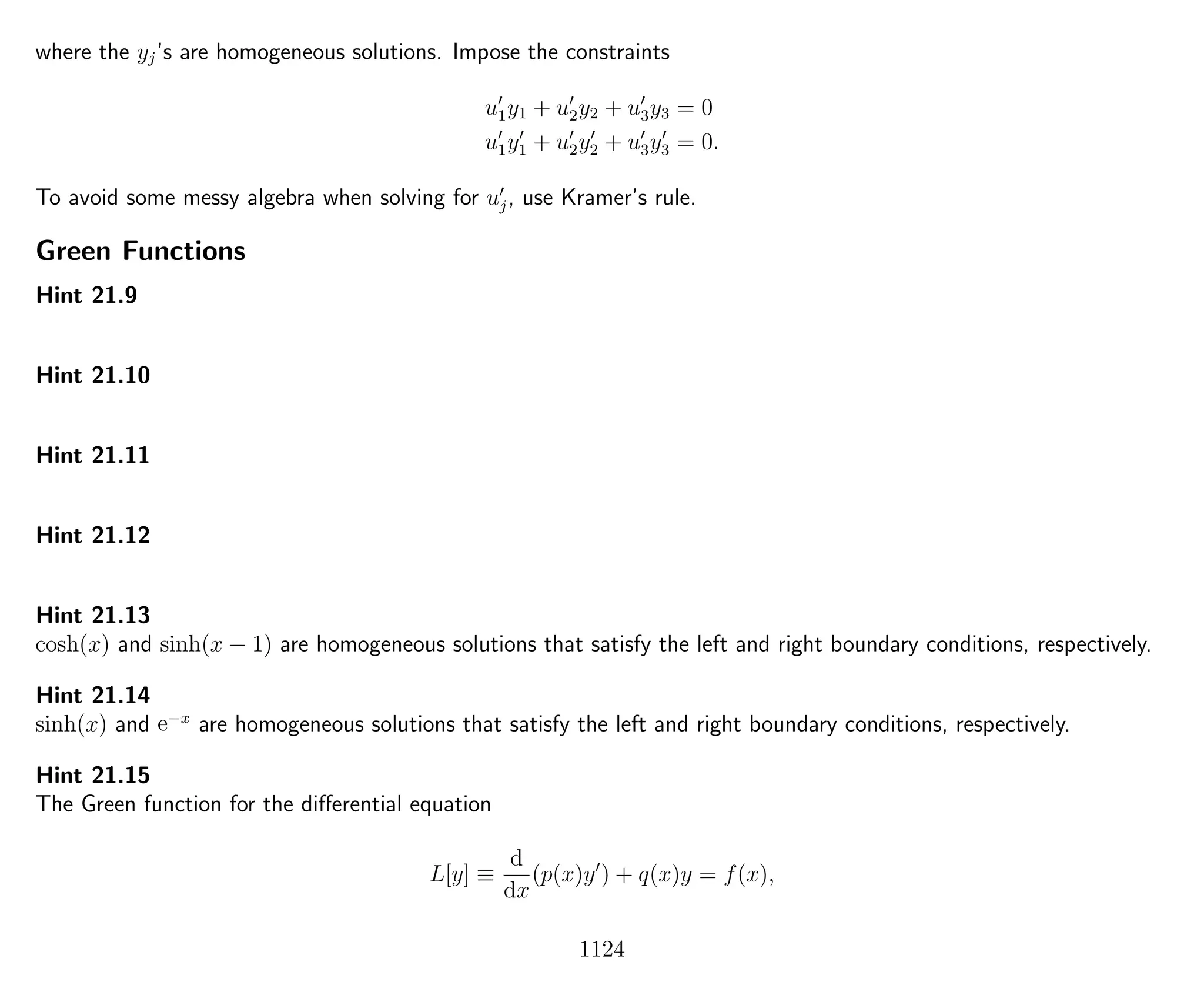 where the yj’s are homogeneous solutions. Impose the constraints
u1y1 + u2y2 + u3y3 = 0
u1y1 + u2y2 + u3y3 = 0.
To avoid some messy algebra when solving for uj, use Kramer’s rule.
Green Functions
Hint 21.9
Hint 21.10
Hint 21.11
Hint 21.12
Hint 21.13
cosh(x) and sinh(x − 1) are homogeneous solutions that satisfy the left and right boundary conditions, respectively.
Hint 21.14
sinh(x) and e−x
are homogeneous solutions that satisfy the left and right boundary conditions, respectively.
Hint 21.15
The Green function for the diﬀerential equation
L[y] ≡
d
dx
(p(x)y ) + q(x)y = f(x),
1124
 