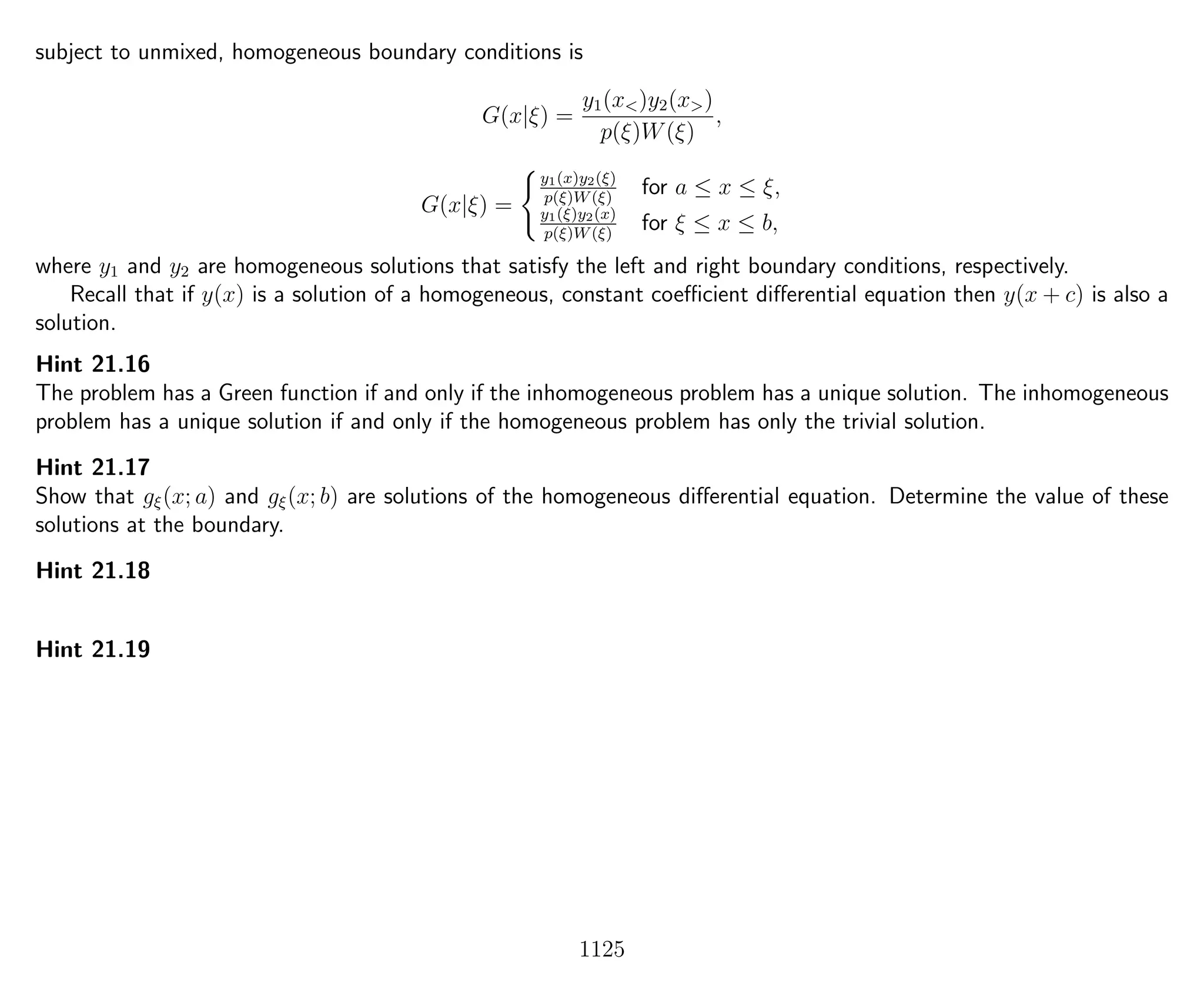 subject to unmixed, homogeneous boundary conditions is
G(x|ξ) =
y1(x<)y2(x>)
p(ξ)W(ξ)
,
G(x|ξ) =
y1(x)y2(ξ)
p(ξ)W(ξ)
for a ≤ x ≤ ξ,
y1(ξ)y2(x)
p(ξ)W(ξ)
for ξ ≤ x ≤ b,
where y1 and y2 are homogeneous solutions that satisfy the left and right boundary conditions, respectively.
Recall that if y(x) is a solution of a homogeneous, constant coeﬃcient diﬀerential equation then y(x + c) is also a
solution.
Hint 21.16
The problem has a Green function if and only if the inhomogeneous problem has a unique solution. The inhomogeneous
problem has a unique solution if and only if the homogeneous problem has only the trivial solution.
Hint 21.17
Show that gξ(x; a) and gξ(x; b) are solutions of the homogeneous diﬀerential equation. Determine the value of these
solutions at the boundary.
Hint 21.18
Hint 21.19
1125
 