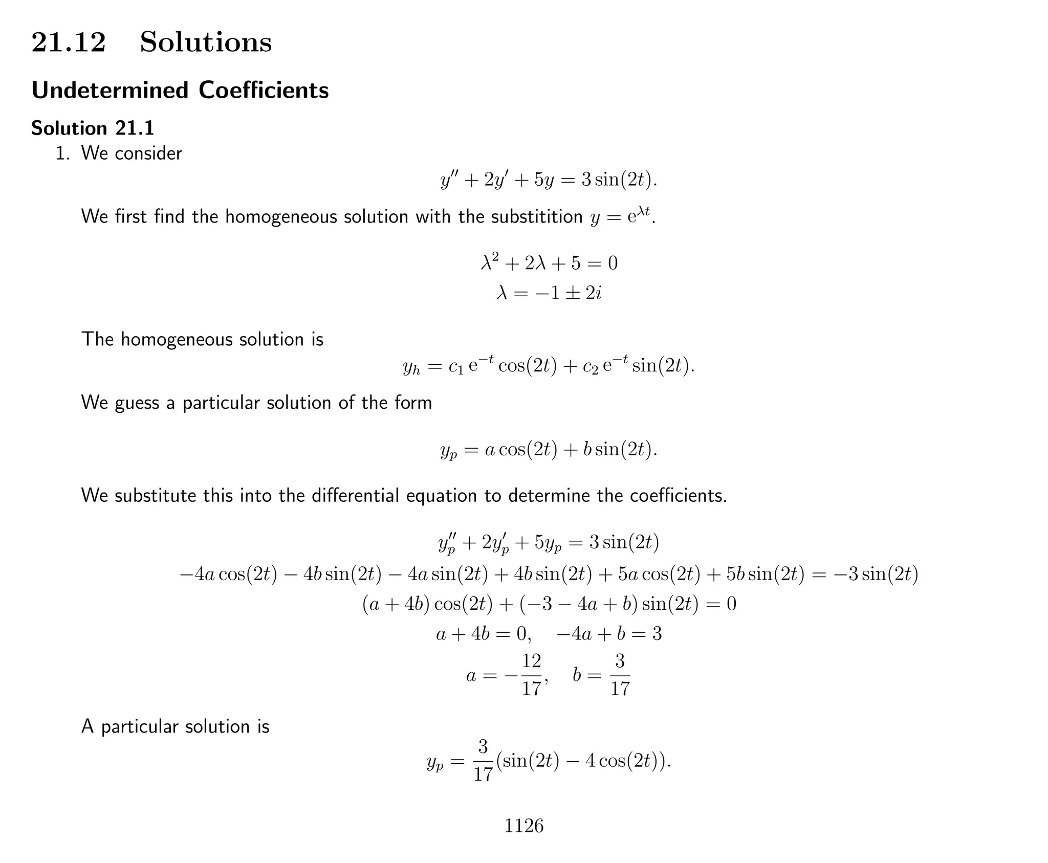 21.12 Solutions
Undetermined Coeﬃcients
Solution 21.1
1. We consider
y + 2y + 5y = 3 sin(2t).
We ﬁrst ﬁnd the homogeneous solution with the substitition y = eλt
.
λ2
+ 2λ + 5 = 0
λ = −1 ± 2i
The homogeneous solution is
yh = c1 e−t
cos(2t) + c2 e−t
sin(2t).
We guess a particular solution of the form
yp = a cos(2t) + b sin(2t).
We substitute this into the diﬀerential equation to determine the coeﬃcients.
yp + 2yp + 5yp = 3 sin(2t)
−4a cos(2t) − 4b sin(2t) − 4a sin(2t) + 4b sin(2t) + 5a cos(2t) + 5b sin(2t) = −3 sin(2t)
(a + 4b) cos(2t) + (−3 − 4a + b) sin(2t) = 0
a + 4b = 0, −4a + b = 3
a = −
12
17
, b =
3
17
A particular solution is
yp =
3
17
(sin(2t) − 4 cos(2t)).
1126
 