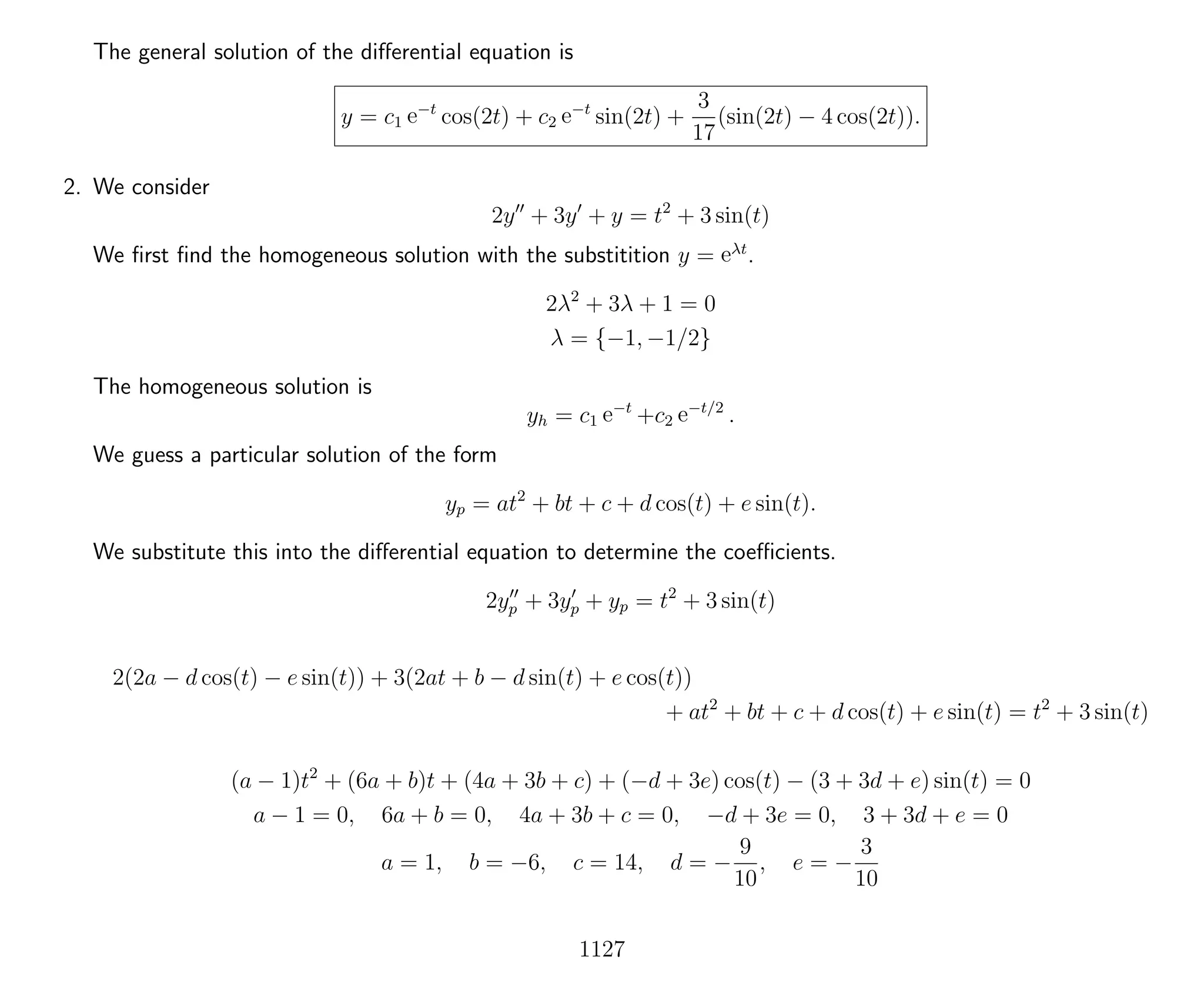 The general solution of the diﬀerential equation is
y = c1 e−t
cos(2t) + c2 e−t
sin(2t) +
3
17
(sin(2t) − 4 cos(2t)).
2. We consider
2y + 3y + y = t2
+ 3 sin(t)
We ﬁrst ﬁnd the homogeneous solution with the substitition y = eλt
.
2λ2
+ 3λ + 1 = 0
λ = {−1, −1/2}
The homogeneous solution is
yh = c1 e−t
+c2 e−t/2
.
We guess a particular solution of the form
yp = at2
+ bt + c + d cos(t) + e sin(t).
We substitute this into the diﬀerential equation to determine the coeﬃcients.
2yp + 3yp + yp = t2
+ 3 sin(t)
2(2a − d cos(t) − e sin(t)) + 3(2at + b − d sin(t) + e cos(t))
+ at2
+ bt + c + d cos(t) + e sin(t) = t2
+ 3 sin(t)
(a − 1)t2
+ (6a + b)t + (4a + 3b + c) + (−d + 3e) cos(t) − (3 + 3d + e) sin(t) = 0
a − 1 = 0, 6a + b = 0, 4a + 3b + c = 0, −d + 3e = 0, 3 + 3d + e = 0
a = 1, b = −6, c = 14, d = −
9
10
, e = −
3
10
1127
 