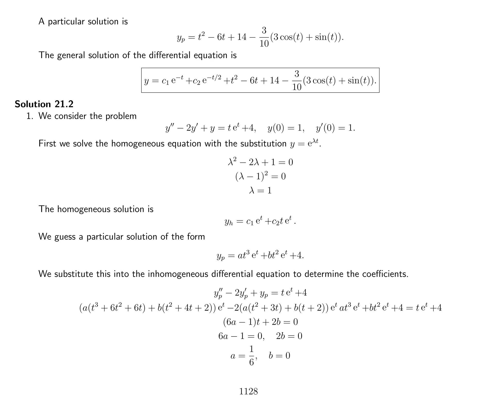 A particular solution is
yp = t2
− 6t + 14 −
3
10
(3 cos(t) + sin(t)).
The general solution of the diﬀerential equation is
y = c1 e−t
+c2 e−t/2
+t2
− 6t + 14 −
3
10
(3 cos(t) + sin(t)).
Solution 21.2
1. We consider the problem
y − 2y + y = t et
+4, y(0) = 1, y (0) = 1.
First we solve the homogeneous equation with the substitution y = eλt
.
λ2
− 2λ + 1 = 0
(λ − 1)2
= 0
λ = 1
The homogeneous solution is
yh = c1 et
+c2t et
.
We guess a particular solution of the form
yp = at3
et
+bt2
et
+4.
We substitute this into the inhomogeneous diﬀerential equation to determine the coeﬃcients.
yp − 2yp + yp = t et
+4
(a(t3
+ 6t2
+ 6t) + b(t2
+ 4t + 2)) et
−2(a(t2
+ 3t) + b(t + 2)) et
at3
et
+bt2
et
+4 = t et
+4
(6a − 1)t + 2b = 0
6a − 1 = 0, 2b = 0
a =
1
6
, b = 0
1128
 