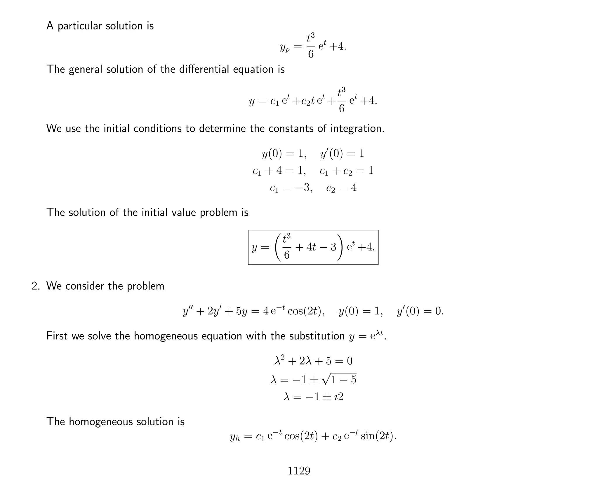 A particular solution is
yp =
t3
6
et
+4.
The general solution of the diﬀerential equation is
y = c1 et
+c2t et
+
t3
6
et
+4.
We use the initial conditions to determine the constants of integration.
y(0) = 1, y (0) = 1
c1 + 4 = 1, c1 + c2 = 1
c1 = −3, c2 = 4
The solution of the initial value problem is
y =
t3
6
+ 4t − 3 et
+4.
2. We consider the problem
y + 2y + 5y = 4 e−t
cos(2t), y(0) = 1, y (0) = 0.
First we solve the homogeneous equation with the substitution y = eλt
.
λ2
+ 2λ + 5 = 0
λ = −1 ±
√
1 − 5
λ = −1 ± ı2
The homogeneous solution is
yh = c1 e−t
cos(2t) + c2 e−t
sin(2t).
1129
 