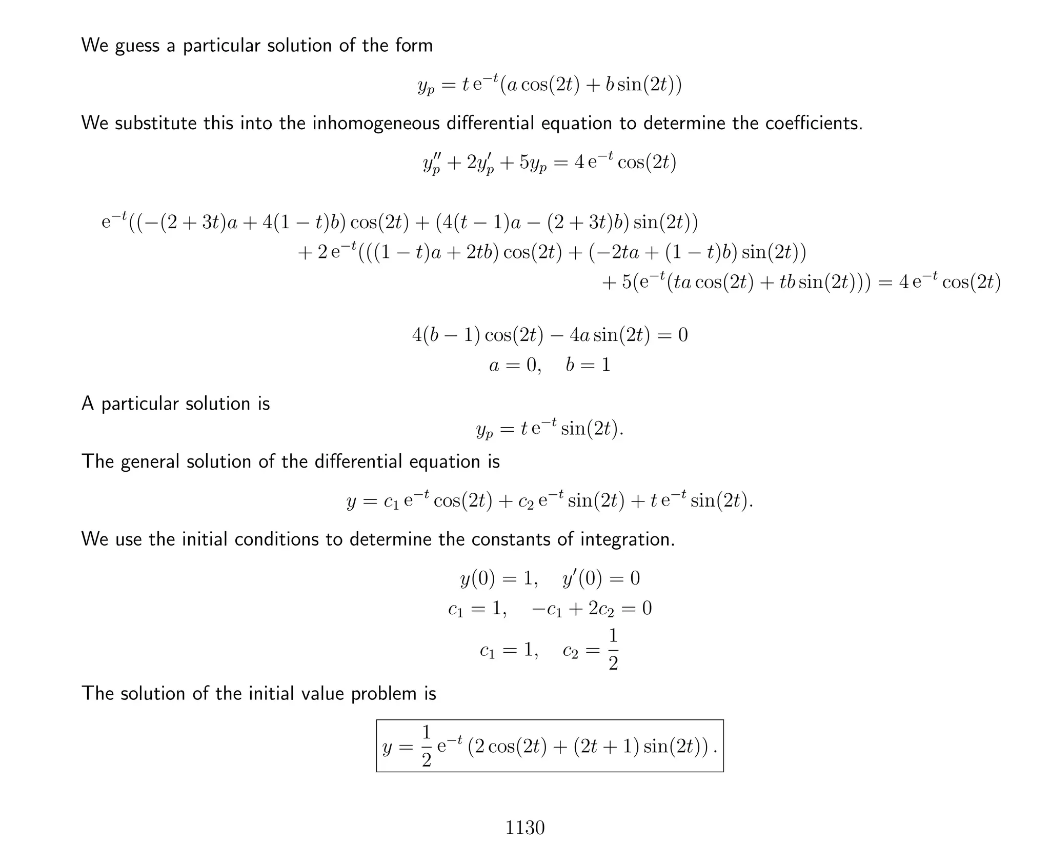 We guess a particular solution of the form
yp = t e−t
(a cos(2t) + b sin(2t))
We substitute this into the inhomogeneous diﬀerential equation to determine the coeﬃcients.
yp + 2yp + 5yp = 4 e−t
cos(2t)
e−t
((−(2 + 3t)a + 4(1 − t)b) cos(2t) + (4(t − 1)a − (2 + 3t)b) sin(2t))
+ 2 e−t
(((1 − t)a + 2tb) cos(2t) + (−2ta + (1 − t)b) sin(2t))
+ 5(e−t
(ta cos(2t) + tb sin(2t))) = 4 e−t
cos(2t)
4(b − 1) cos(2t) − 4a sin(2t) = 0
a = 0, b = 1
A particular solution is
yp = t e−t
sin(2t).
The general solution of the diﬀerential equation is
y = c1 e−t
cos(2t) + c2 e−t
sin(2t) + t e−t
sin(2t).
We use the initial conditions to determine the constants of integration.
y(0) = 1, y (0) = 0
c1 = 1, −c1 + 2c2 = 0
c1 = 1, c2 =
1
2
The solution of the initial value problem is
y =
1
2
e−t
(2 cos(2t) + (2t + 1) sin(2t)) .
1130
 