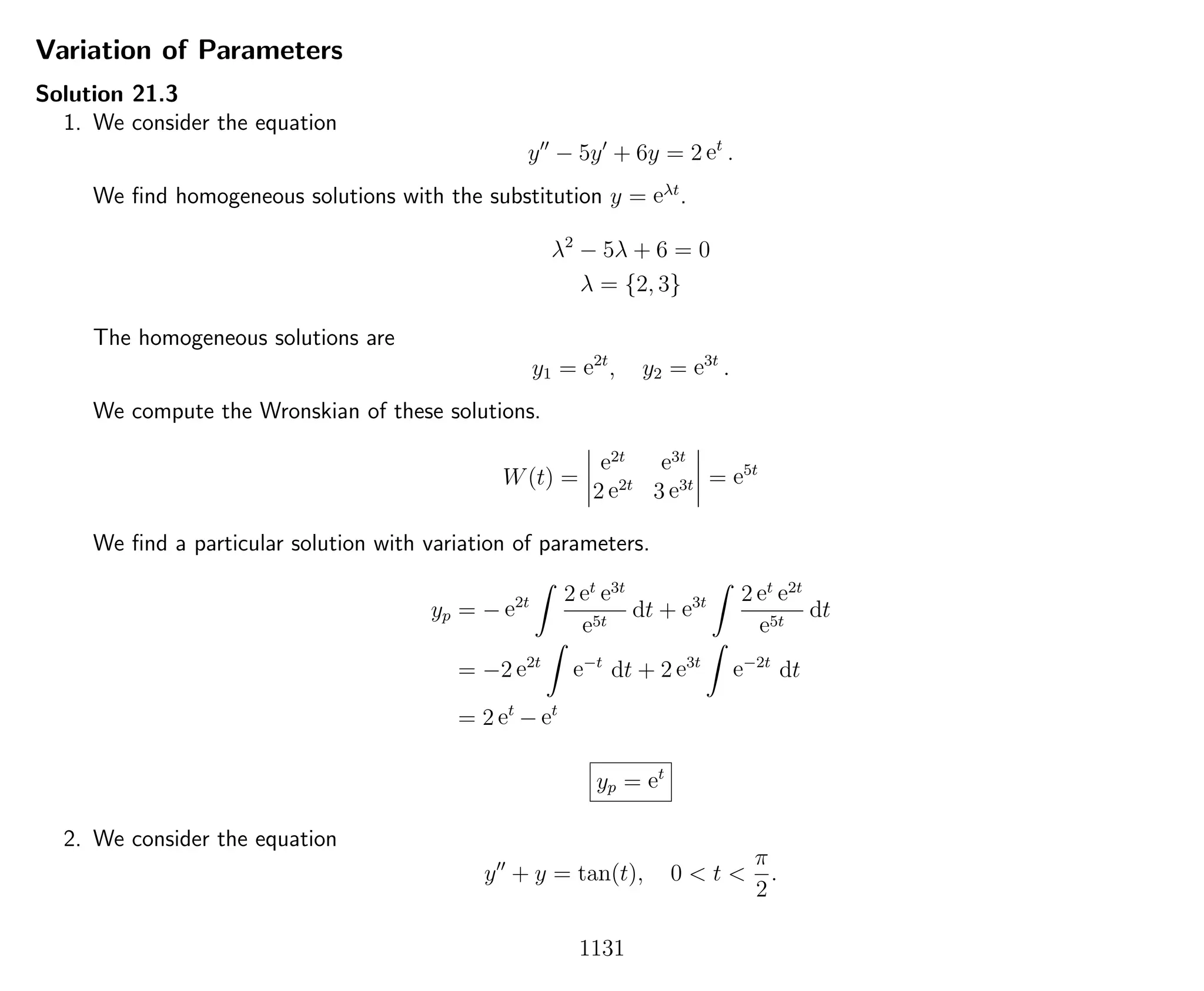 Variation of Parameters
Solution 21.3
1. We consider the equation
y − 5y + 6y = 2 et
.
We ﬁnd homogeneous solutions with the substitution y = eλt
.
λ2
− 5λ + 6 = 0
λ = {2, 3}
The homogeneous solutions are
y1 = e2t
, y2 = e3t
.
We compute the Wronskian of these solutions.
W(t) =
e2t e3t
2 e2t
3 e3t = e5t
We ﬁnd a particular solution with variation of parameters.
yp = − e2t 2 et e3t
e5t
dt + e3t 2 et e2t
e5t
dt
= −2 e2t
e−t
dt + 2 e3t
e−2t
dt
= 2 et
− et
yp = et
2. We consider the equation
y + y = tan(t), 0 < t <
π
2
.
1131
 