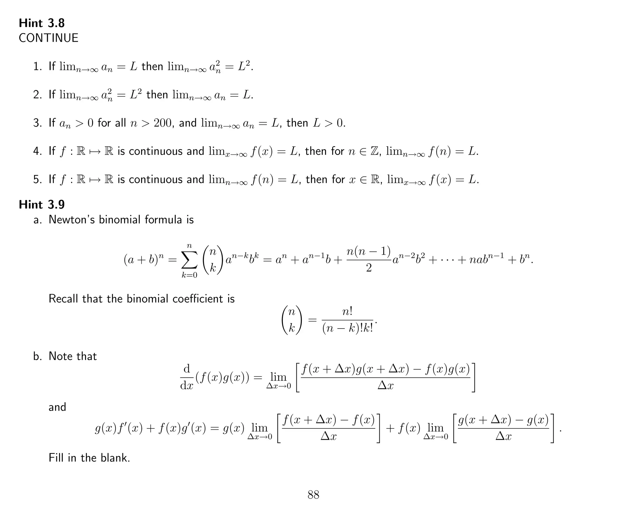 Hint 3.8
CONTINUE
1. If limn→∞ an = L then limn→∞ a2
n = L2
.
2. If limn→∞ a2
n = L2
then limn→∞ an = L.
3. If an > 0 for all n > 200, and limn→∞ an = L, then L > 0.
4. If f : R → R is continuous and limx→∞ f(x) = L, then for n ∈ Z, limn→∞ f(n) = L.
5. If f : R → R is continuous and limn→∞ f(n) = L, then for x ∈ R, limx→∞ f(x) = L.
Hint 3.9
a. Newton’s binomial formula is
(a + b)n
=
n
k=0
n
k
an−k
bk
= an
+ an−1
b +
n(n − 1)
2
an−2
b2
+ · · · + nabn−1
+ bn
.
Recall that the binomial coeﬃcient is
n
k
=
n!
(n − k)!k!
.
b. Note that
d
dx
(f(x)g(x)) = lim
∆x→0
f(x + ∆x)g(x + ∆x) − f(x)g(x)
∆x
and
g(x)f (x) + f(x)g (x) = g(x) lim
∆x→0
f(x + ∆x) − f(x)
∆x
+ f(x) lim
∆x→0
g(x + ∆x) − g(x)
∆x
.
Fill in the blank.
88
 