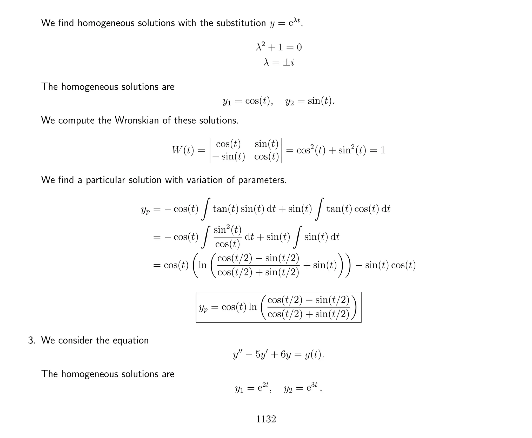 We ﬁnd homogeneous solutions with the substitution y = eλt
.
λ2
+ 1 = 0
λ = ±i
The homogeneous solutions are
y1 = cos(t), y2 = sin(t).
We compute the Wronskian of these solutions.
W(t) =
cos(t) sin(t)
− sin(t) cos(t)
= cos2
(t) + sin2
(t) = 1
We ﬁnd a particular solution with variation of parameters.
yp = − cos(t) tan(t) sin(t) dt + sin(t) tan(t) cos(t) dt
= − cos(t)
sin2
(t)
cos(t)
dt + sin(t) sin(t) dt
= cos(t) ln
cos(t/2) − sin(t/2)
cos(t/2) + sin(t/2)
+ sin(t) − sin(t) cos(t)
yp = cos(t) ln
cos(t/2) − sin(t/2)
cos(t/2) + sin(t/2)
3. We consider the equation
y − 5y + 6y = g(t).
The homogeneous solutions are
y1 = e2t
, y2 = e3t
.
1132
 