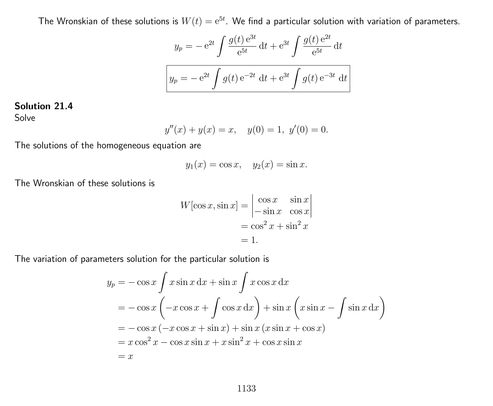 The Wronskian of these solutions is W(t) = e5t
. We ﬁnd a particular solution with variation of parameters.
yp = − e2t g(t) e3t
e5t
dt + e3t g(t) e2t
e5t
dt
yp = − e2t
g(t) e−2t
dt + e3t
g(t) e−3t
dt
Solution 21.4
Solve
y (x) + y(x) = x, y(0) = 1, y (0) = 0.
The solutions of the homogeneous equation are
y1(x) = cos x, y2(x) = sin x.
The Wronskian of these solutions is
W[cos x, sin x] =
cos x sin x
− sin x cos x
= cos2
x + sin2
x
= 1.
The variation of parameters solution for the particular solution is
yp = − cos x x sin x dx + sin x x cos x dx
= − cos x −x cos x + cos x dx + sin x x sin x − sin x dx
= − cos x (−x cos x + sin x) + sin x (x sin x + cos x)
= x cos2
x − cos x sin x + x sin2
x + cos x sin x
= x
1133
 