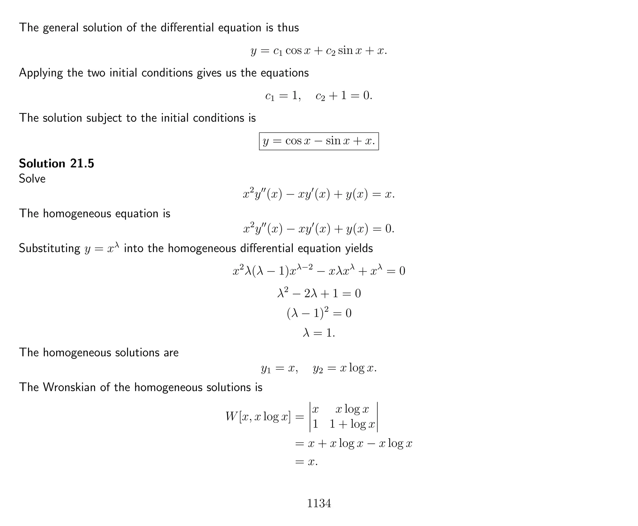 The general solution of the diﬀerential equation is thus
y = c1 cos x + c2 sin x + x.
Applying the two initial conditions gives us the equations
c1 = 1, c2 + 1 = 0.
The solution subject to the initial conditions is
y = cos x − sin x + x.
Solution 21.5
Solve
x2
y (x) − xy (x) + y(x) = x.
The homogeneous equation is
x2
y (x) − xy (x) + y(x) = 0.
Substituting y = xλ
into the homogeneous diﬀerential equation yields
x2
λ(λ − 1)xλ−2
− xλxλ
+ xλ
= 0
λ2
− 2λ + 1 = 0
(λ − 1)2
= 0
λ = 1.
The homogeneous solutions are
y1 = x, y2 = x log x.
The Wronskian of the homogeneous solutions is
W[x, x log x] =
x x log x
1 1 + log x
= x + x log x − x log x
= x.
1134
 