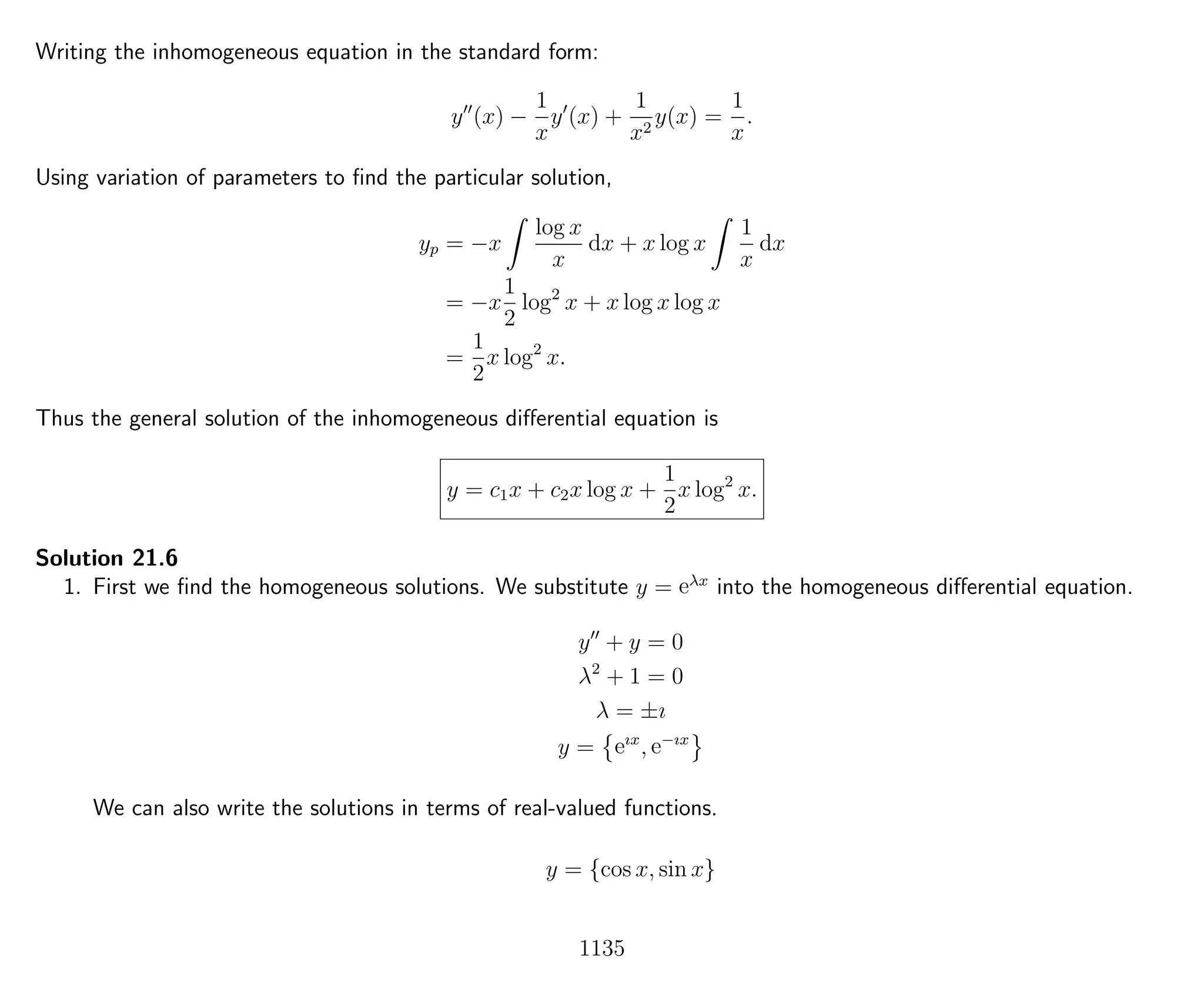 Writing the inhomogeneous equation in the standard form:
y (x) −
1
x
y (x) +
1
x2
y(x) =
1
x
.
Using variation of parameters to ﬁnd the particular solution,
yp = −x
log x
x
dx + x log x
1
x
dx
= −x
1
2
log2
x + x log x log x
=
1
2
x log2
x.
Thus the general solution of the inhomogeneous diﬀerential equation is
y = c1x + c2x log x +
1
2
x log2
x.
Solution 21.6
1. First we ﬁnd the homogeneous solutions. We substitute y = eλx
into the homogeneous diﬀerential equation.
y + y = 0
λ2
+ 1 = 0
λ = ±ı
y = eıx
, e−ıx
We can also write the solutions in terms of real-valued functions.
y = {cos x, sin x}
1135
 