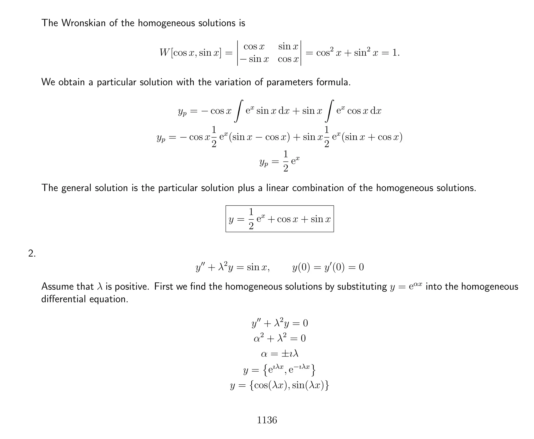 The Wronskian of the homogeneous solutions is
W[cos x, sin x] =
cos x sin x
− sin x cos x
= cos2
x + sin2
x = 1.
We obtain a particular solution with the variation of parameters formula.
yp = − cos x ex
sin x dx + sin x ex
cos x dx
yp = − cos x
1
2
ex
(sin x − cos x) + sin x
1
2
ex
(sin x + cos x)
yp =
1
2
ex
The general solution is the particular solution plus a linear combination of the homogeneous solutions.
y =
1
2
ex
+ cos x + sin x
2.
y + λ2
y = sin x, y(0) = y (0) = 0
Assume that λ is positive. First we ﬁnd the homogeneous solutions by substituting y = eαx
into the homogeneous
diﬀerential equation.
y + λ2
y = 0
α2
+ λ2
= 0
α = ±ıλ
y = eıλx
, e−ıλx
y = {cos(λx), sin(λx)}
1136
 
