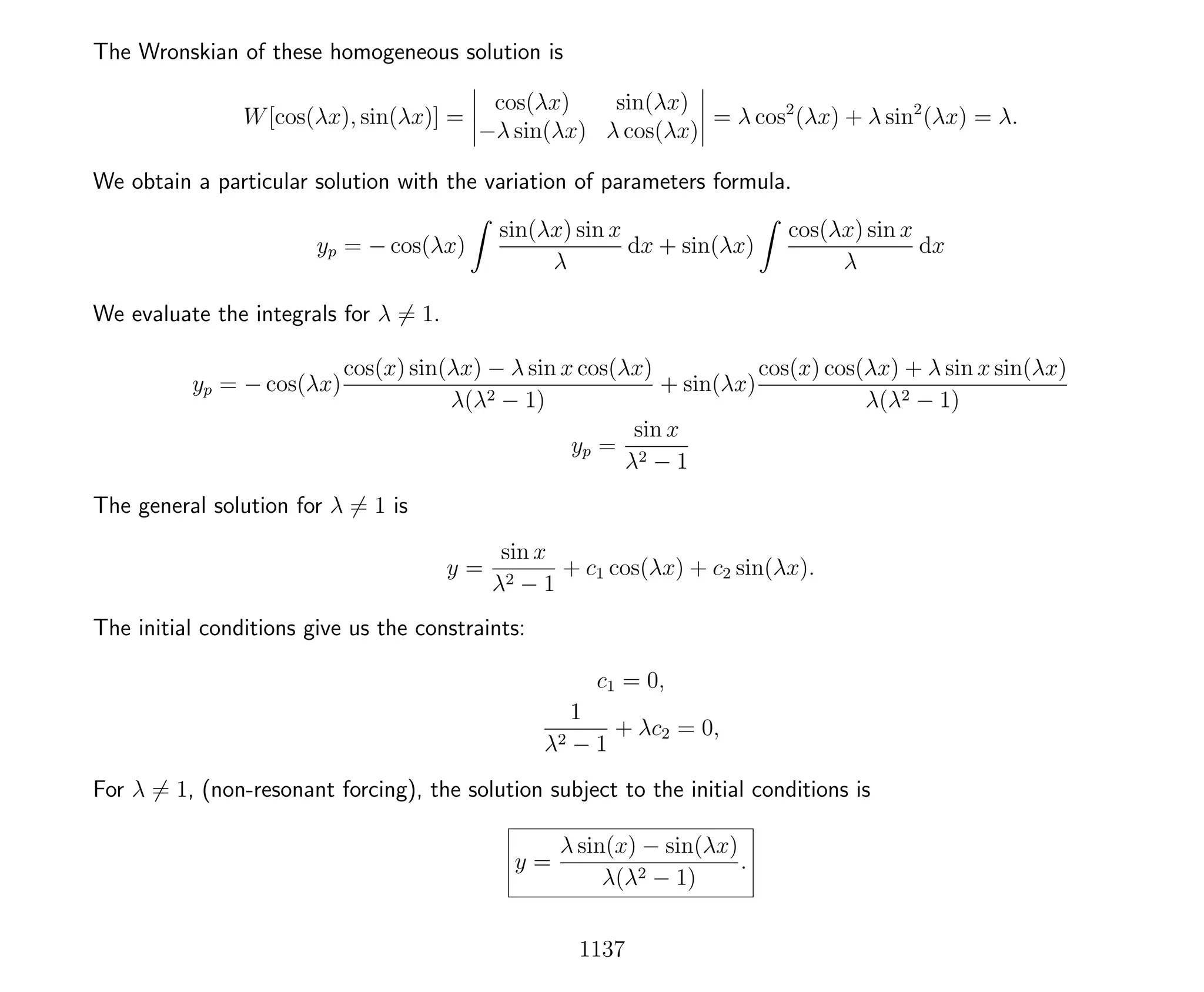 The Wronskian of these homogeneous solution is
W[cos(λx), sin(λx)] =
cos(λx) sin(λx)
−λ sin(λx) λ cos(λx)
= λ cos2
(λx) + λ sin2
(λx) = λ.
We obtain a particular solution with the variation of parameters formula.
yp = − cos(λx)
sin(λx) sin x
λ
dx + sin(λx)
cos(λx) sin x
λ
dx
We evaluate the integrals for λ = 1.
yp = − cos(λx)
cos(x) sin(λx) − λ sin x cos(λx)
λ(λ2 − 1)
+ sin(λx)
cos(x) cos(λx) + λ sin x sin(λx)
λ(λ2 − 1)
yp =
sin x
λ2 − 1
The general solution for λ = 1 is
y =
sin x
λ2 − 1
+ c1 cos(λx) + c2 sin(λx).
The initial conditions give us the constraints:
c1 = 0,
1
λ2 − 1
+ λc2 = 0,
For λ = 1, (non-resonant forcing), the solution subject to the initial conditions is
y =
λ sin(x) − sin(λx)
λ(λ2 − 1)
.
1137
 