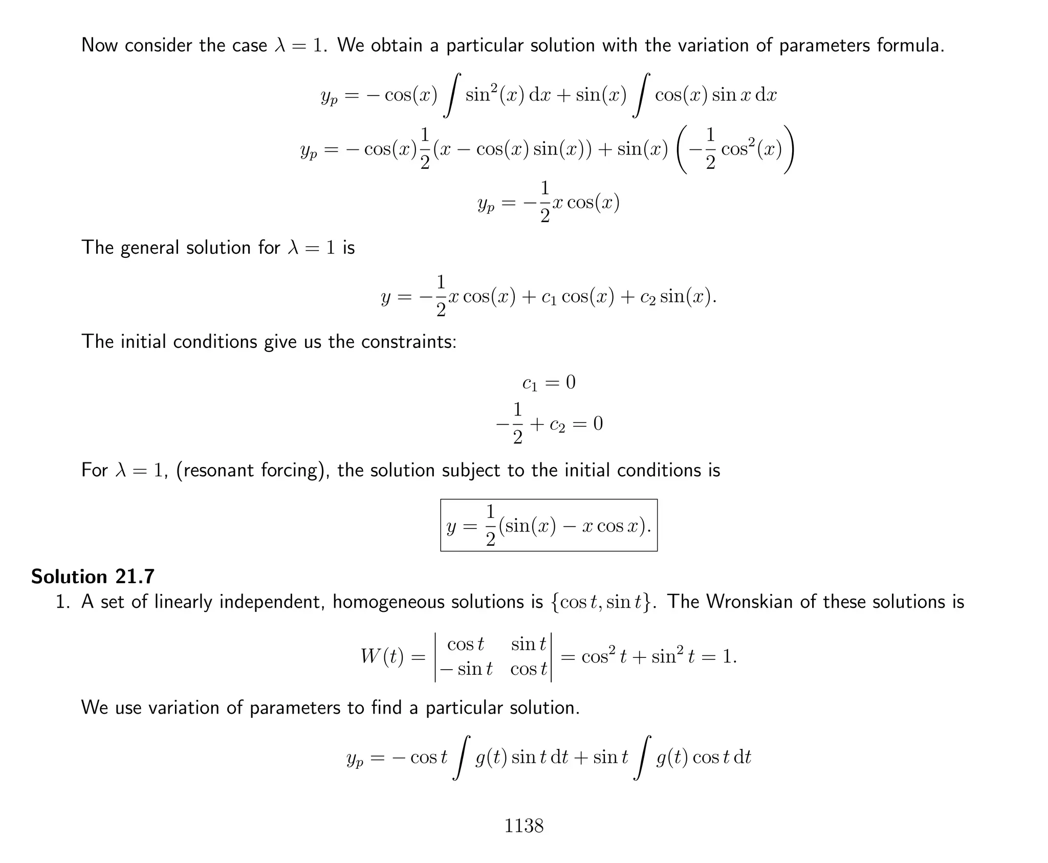 Now consider the case λ = 1. We obtain a particular solution with the variation of parameters formula.
yp = − cos(x) sin2
(x) dx + sin(x) cos(x) sin x dx
yp = − cos(x)
1
2
(x − cos(x) sin(x)) + sin(x) −
1
2
cos2
(x)
yp = −
1
2
x cos(x)
The general solution for λ = 1 is
y = −
1
2
x cos(x) + c1 cos(x) + c2 sin(x).
The initial conditions give us the constraints:
c1 = 0
−
1
2
+ c2 = 0
For λ = 1, (resonant forcing), the solution subject to the initial conditions is
y =
1
2
(sin(x) − x cos x).
Solution 21.7
1. A set of linearly independent, homogeneous solutions is {cos t, sin t}. The Wronskian of these solutions is
W(t) =
cos t sin t
− sin t cos t
= cos2
t + sin2
t = 1.
We use variation of parameters to ﬁnd a particular solution.
yp = − cos t g(t) sin t dt + sin t g(t) cos t dt
1138
 