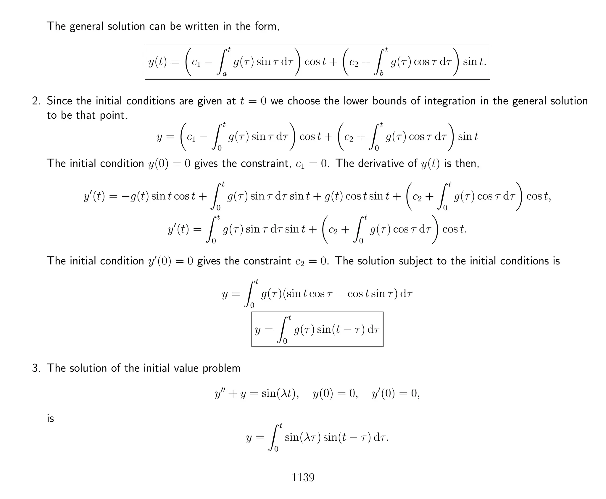 The general solution can be written in the form,
y(t) = c1 −
t
a
g(τ) sin τ dτ cos t + c2 +
t
b
g(τ) cos τ dτ sin t.
2. Since the initial conditions are given at t = 0 we choose the lower bounds of integration in the general solution
to be that point.
y = c1 −
t
0
g(τ) sin τ dτ cos t + c2 +
t
0
g(τ) cos τ dτ sin t
The initial condition y(0) = 0 gives the constraint, c1 = 0. The derivative of y(t) is then,
y (t) = −g(t) sin t cos t +
t
0
g(τ) sin τ dτ sin t + g(t) cos t sin t + c2 +
t
0
g(τ) cos τ dτ cos t,
y (t) =
t
0
g(τ) sin τ dτ sin t + c2 +
t
0
g(τ) cos τ dτ cos t.
The initial condition y (0) = 0 gives the constraint c2 = 0. The solution subject to the initial conditions is
y =
t
0
g(τ)(sin t cos τ − cos t sin τ) dτ
y =
t
0
g(τ) sin(t − τ) dτ
3. The solution of the initial value problem
y + y = sin(λt), y(0) = 0, y (0) = 0,
is
y =
t
0
sin(λτ) sin(t − τ) dτ.
1139
 