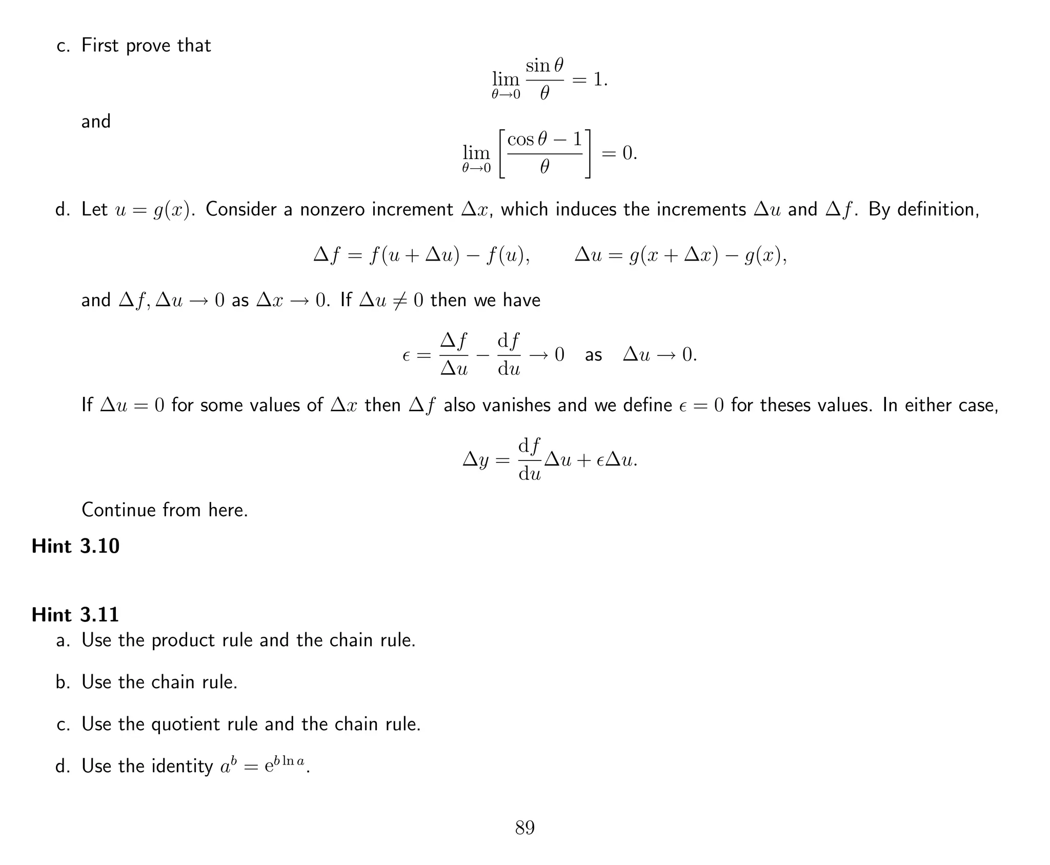 c. First prove that
lim
θ→0
sin θ
θ
= 1.
and
lim
θ→0
cos θ − 1
θ
= 0.
d. Let u = g(x). Consider a nonzero increment ∆x, which induces the increments ∆u and ∆f. By deﬁnition,
∆f = f(u + ∆u) − f(u), ∆u = g(x + ∆x) − g(x),
and ∆f, ∆u → 0 as ∆x → 0. If ∆u = 0 then we have
=
∆f
∆u
−
df
du
→ 0 as ∆u → 0.
If ∆u = 0 for some values of ∆x then ∆f also vanishes and we deﬁne = 0 for theses values. In either case,
∆y =
df
du
∆u + ∆u.
Continue from here.
Hint 3.10
Hint 3.11
a. Use the product rule and the chain rule.
b. Use the chain rule.
c. Use the quotient rule and the chain rule.
d. Use the identity ab
= eb ln a
.
89
 