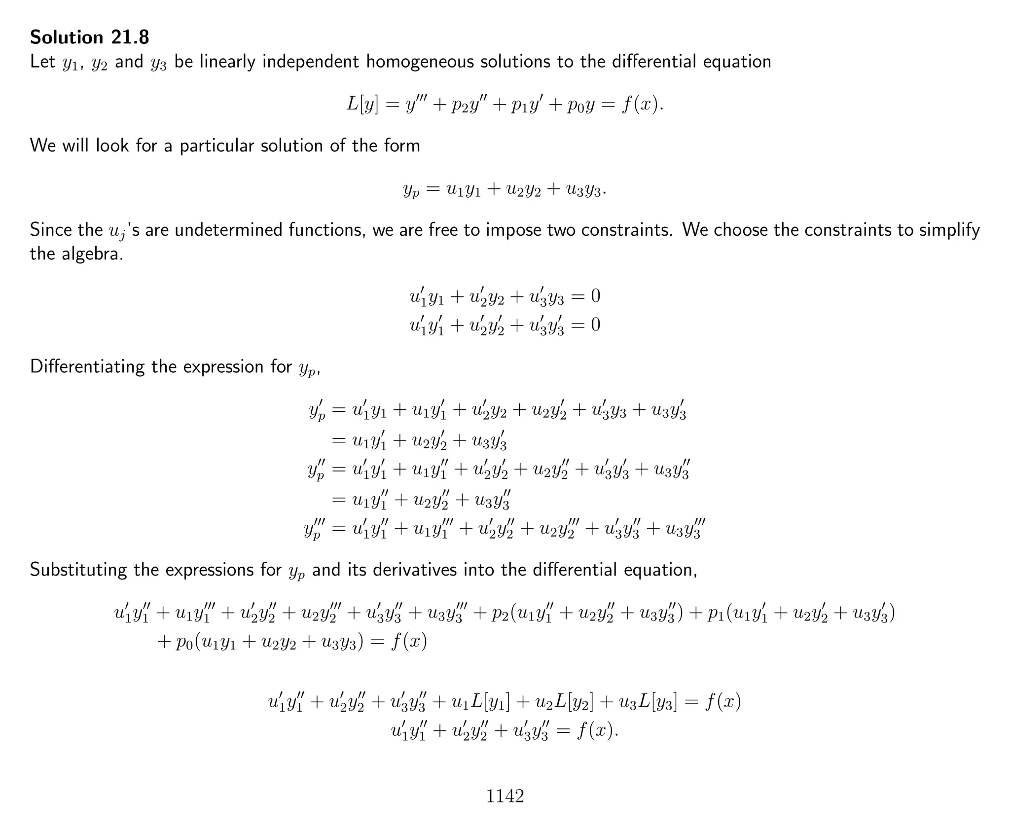 Solution 21.8
Let y1, y2 and y3 be linearly independent homogeneous solutions to the diﬀerential equation
L[y] = y + p2y + p1y + p0y = f(x).
We will look for a particular solution of the form
yp = u1y1 + u2y2 + u3y3.
Since the uj’s are undetermined functions, we are free to impose two constraints. We choose the constraints to simplify
the algebra.
u1y1 + u2y2 + u3y3 = 0
u1y1 + u2y2 + u3y3 = 0
Diﬀerentiating the expression for yp,
yp = u1y1 + u1y1 + u2y2 + u2y2 + u3y3 + u3y3
= u1y1 + u2y2 + u3y3
yp = u1y1 + u1y1 + u2y2 + u2y2 + u3y3 + u3y3
= u1y1 + u2y2 + u3y3
yp = u1y1 + u1y1 + u2y2 + u2y2 + u3y3 + u3y3
Substituting the expressions for yp and its derivatives into the diﬀerential equation,
u1y1 + u1y1 + u2y2 + u2y2 + u3y3 + u3y3 + p2(u1y1 + u2y2 + u3y3 ) + p1(u1y1 + u2y2 + u3y3)
+ p0(u1y1 + u2y2 + u3y3) = f(x)
u1y1 + u2y2 + u3y3 + u1L[y1] + u2L[y2] + u3L[y3] = f(x)
u1y1 + u2y2 + u3y3 = f(x).
1142
 