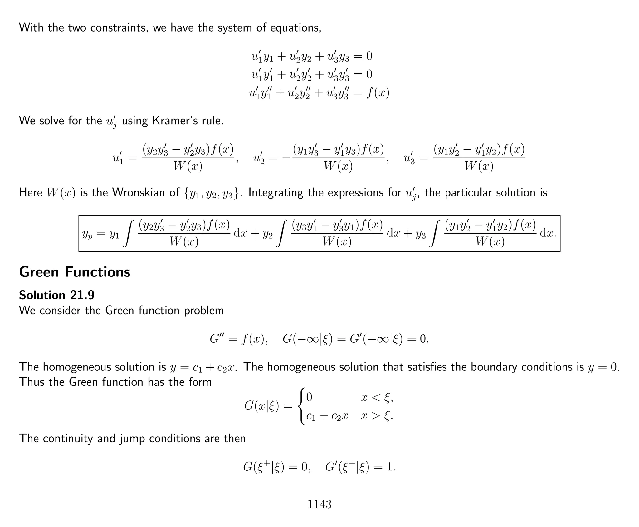 With the two constraints, we have the system of equations,
u1y1 + u2y2 + u3y3 = 0
u1y1 + u2y2 + u3y3 = 0
u1y1 + u2y2 + u3y3 = f(x)
We solve for the uj using Kramer’s rule.
u1 =
(y2y3 − y2y3)f(x)
W(x)
, u2 = −
(y1y3 − y1y3)f(x)
W(x)
, u3 =
(y1y2 − y1y2)f(x)
W(x)
Here W(x) is the Wronskian of {y1, y2, y3}. Integrating the expressions for uj, the particular solution is
yp = y1
(y2y3 − y2y3)f(x)
W(x)
dx + y2
(y3y1 − y3y1)f(x)
W(x)
dx + y3
(y1y2 − y1y2)f(x)
W(x)
dx.
Green Functions
Solution 21.9
We consider the Green function problem
G = f(x), G(−∞|ξ) = G (−∞|ξ) = 0.
The homogeneous solution is y = c1 + c2x. The homogeneous solution that satisﬁes the boundary conditions is y = 0.
Thus the Green function has the form
G(x|ξ) =
0 x < ξ,
c1 + c2x x > ξ.
The continuity and jump conditions are then
G(ξ+
|ξ) = 0, G (ξ+
|ξ) = 1.
1143
 