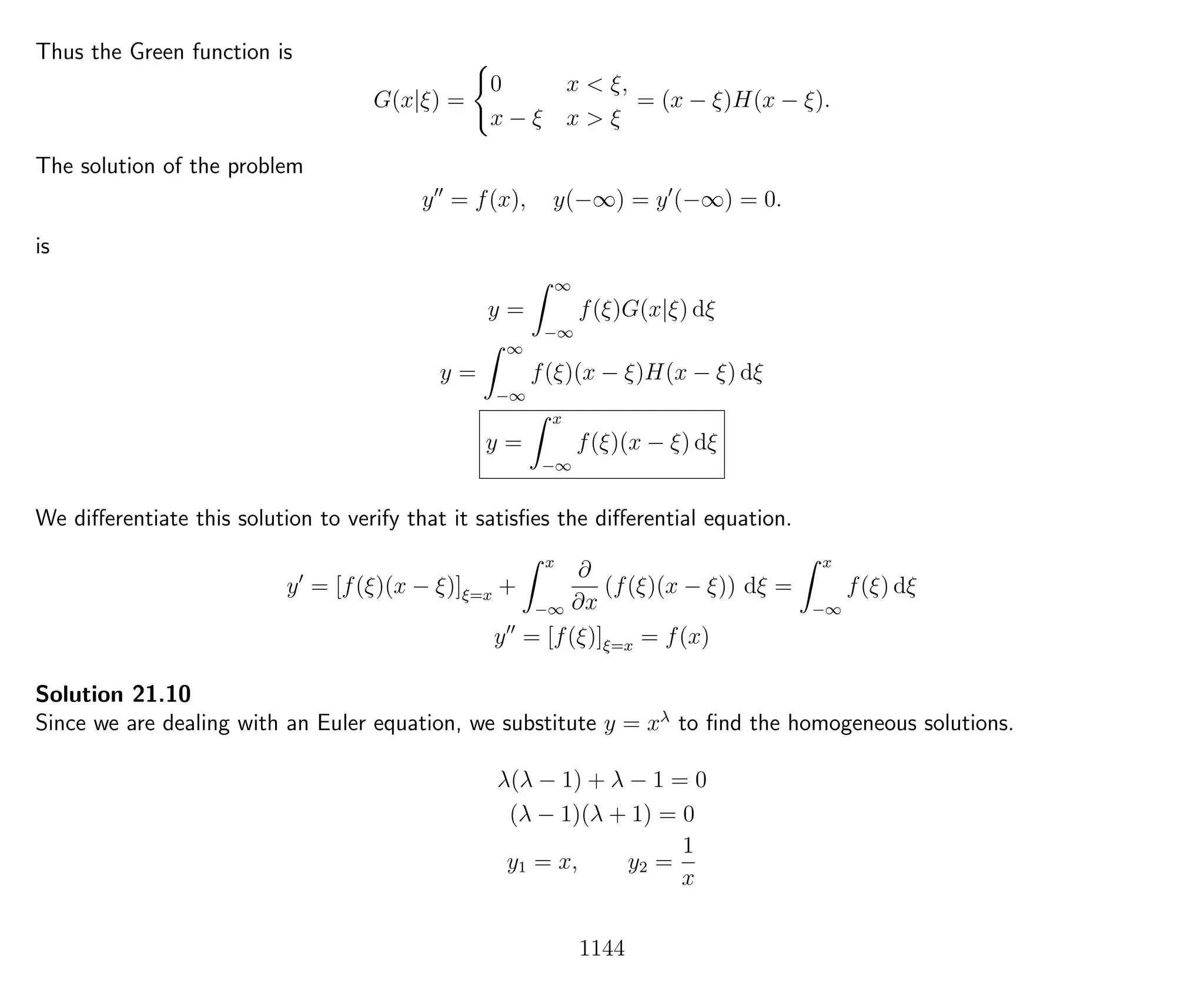 Thus the Green function is
G(x|ξ) =
0 x < ξ,
x − ξ x > ξ
= (x − ξ)H(x − ξ).
The solution of the problem
y = f(x), y(−∞) = y (−∞) = 0.
is
y =
∞
−∞
f(ξ)G(x|ξ) dξ
y =
∞
−∞
f(ξ)(x − ξ)H(x − ξ) dξ
y =
x
−∞
f(ξ)(x − ξ) dξ
We diﬀerentiate this solution to verify that it satisﬁes the diﬀerential equation.
y = [f(ξ)(x − ξ)]ξ=x +
x
−∞
∂
∂x
(f(ξ)(x − ξ)) dξ =
x
−∞
f(ξ) dξ
y = [f(ξ)]ξ=x = f(x)
Solution 21.10
Since we are dealing with an Euler equation, we substitute y = xλ
to ﬁnd the homogeneous solutions.
λ(λ − 1) + λ − 1 = 0
(λ − 1)(λ + 1) = 0
y1 = x, y2 =
1
x
1144
 