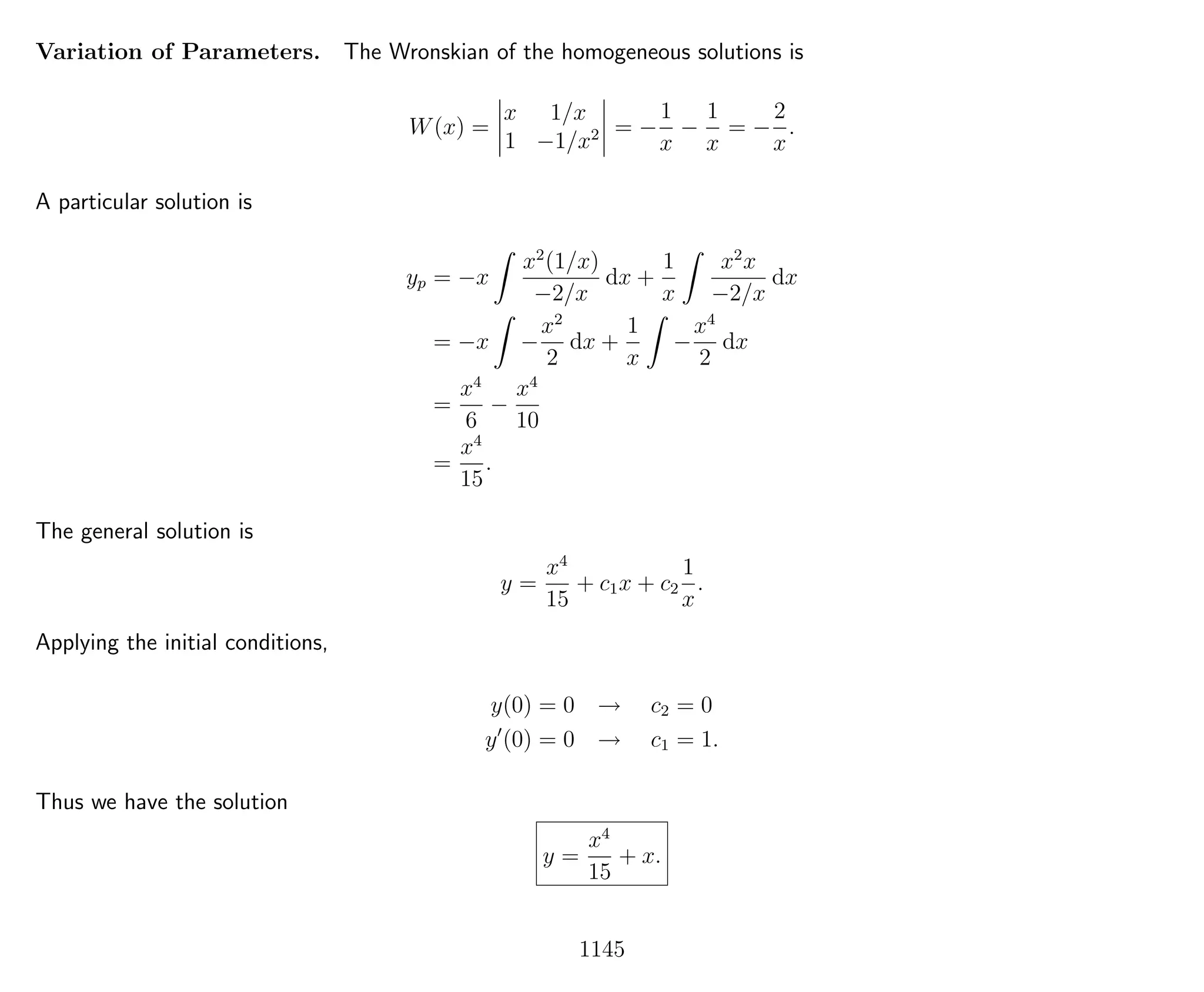 Variation of Parameters. The Wronskian of the homogeneous solutions is
W(x) =
x 1/x
1 −1/x2 = −
1
x
−
1
x
= −
2
x
.
A particular solution is
yp = −x
x2
(1/x)
−2/x
dx +
1
x
x2
x
−2/x
dx
= −x −
x2
2
dx +
1
x
−
x4
2
dx
=
x4
6
−
x4
10
=
x4
15
.
The general solution is
y =
x4
15
+ c1x + c2
1
x
.
Applying the initial conditions,
y(0) = 0 → c2 = 0
y (0) = 0 → c1 = 1.
Thus we have the solution
y =
x4
15
+ x.
1145
 