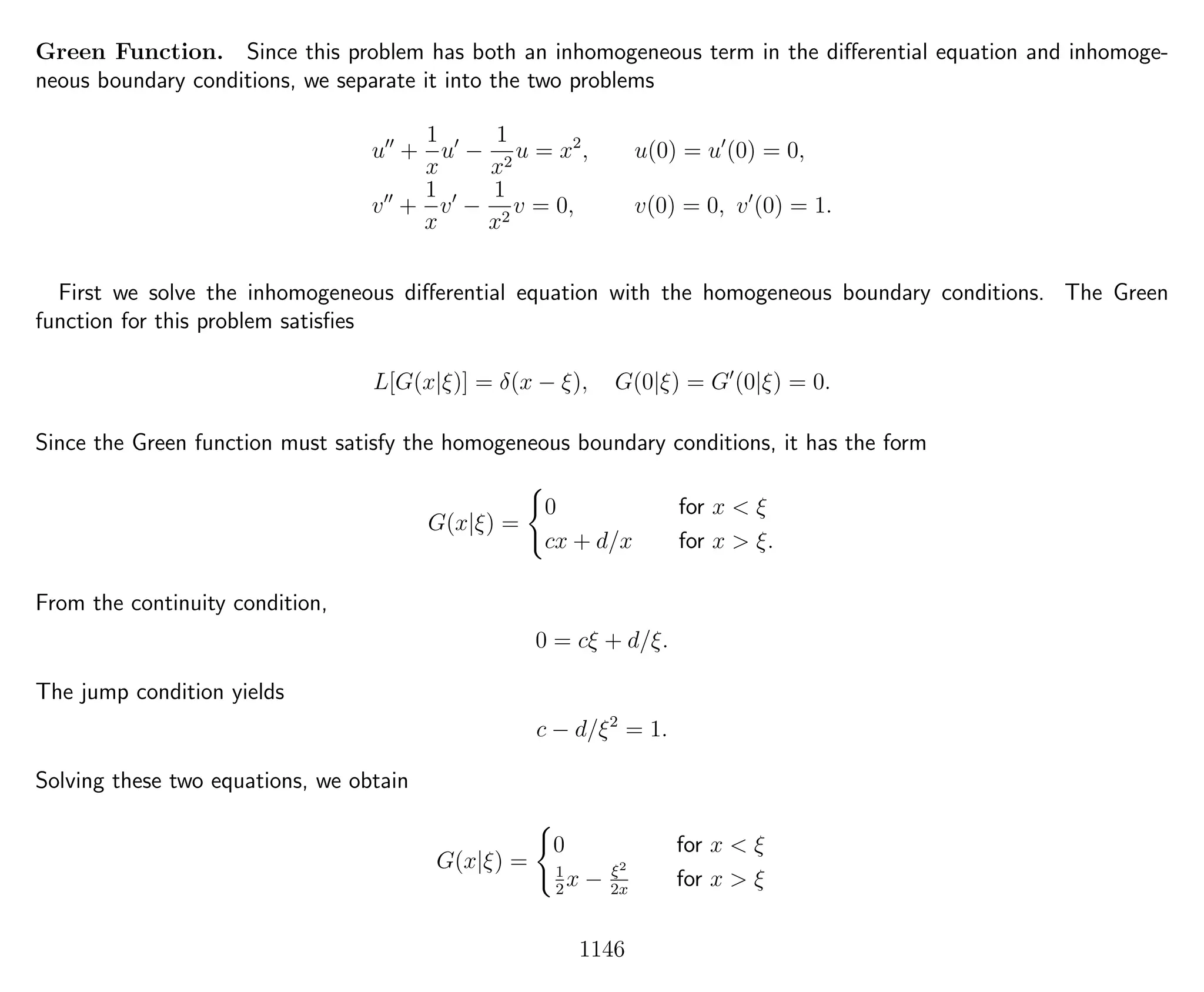 Green Function. Since this problem has both an inhomogeneous term in the diﬀerential equation and inhomoge-
neous boundary conditions, we separate it into the two problems
u +
1
x
u −
1
x2
u = x2
, u(0) = u (0) = 0,
v +
1
x
v −
1
x2
v = 0, v(0) = 0, v (0) = 1.
First we solve the inhomogeneous diﬀerential equation with the homogeneous boundary conditions. The Green
function for this problem satisﬁes
L[G(x|ξ)] = δ(x − ξ), G(0|ξ) = G (0|ξ) = 0.
Since the Green function must satisfy the homogeneous boundary conditions, it has the form
G(x|ξ) =
0 for x < ξ
cx + d/x for x > ξ.
From the continuity condition,
0 = cξ + d/ξ.
The jump condition yields
c − d/ξ2
= 1.
Solving these two equations, we obtain
G(x|ξ) =
0 for x < ξ
1
2
x − ξ2
2x
for x > ξ
1146
 