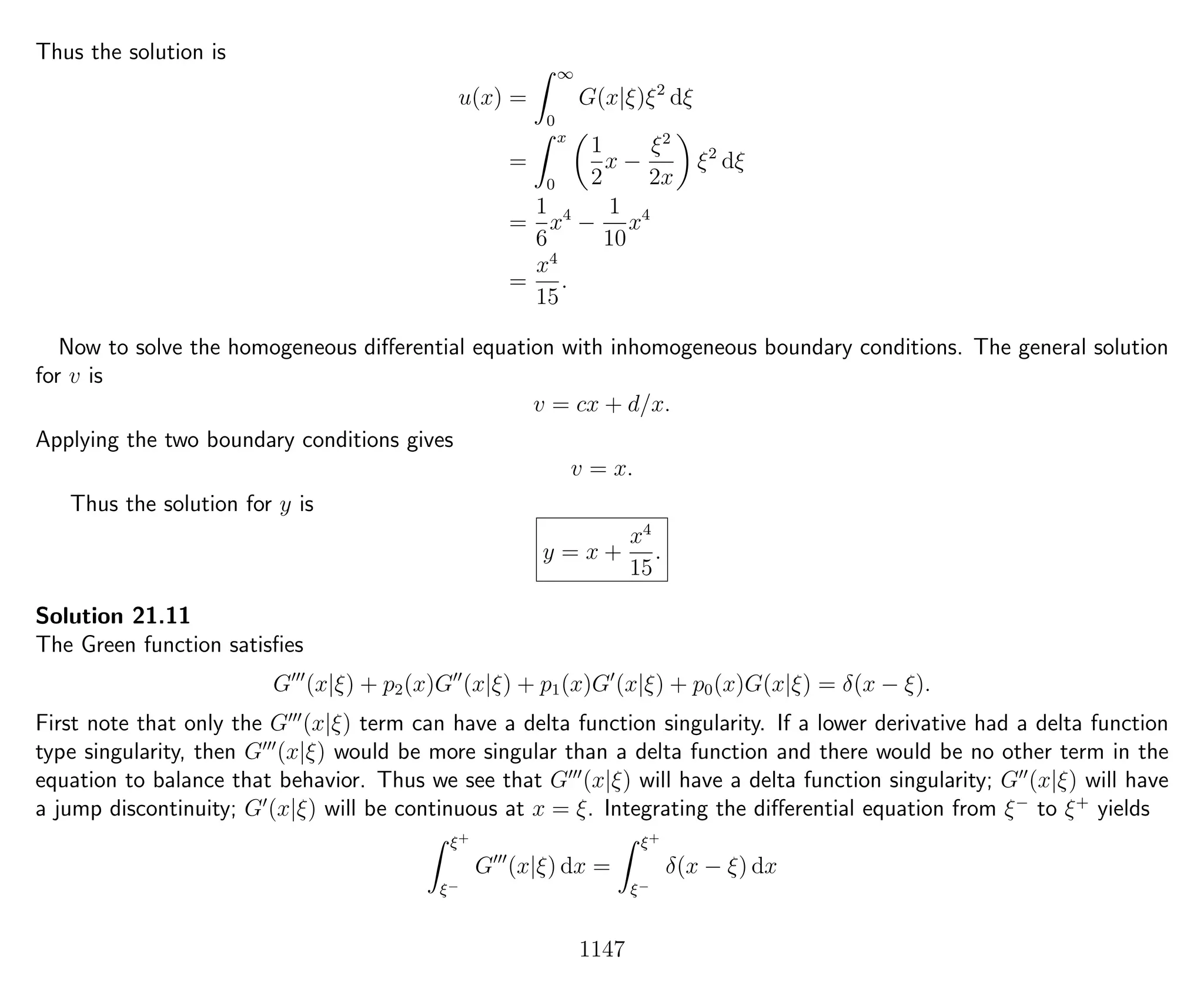 Thus the solution is
u(x) =
∞
0
G(x|ξ)ξ2
dξ
=
x
0
1
2
x −
ξ2
2x
ξ2
dξ
=
1
6
x4
−
1
10
x4
=
x4
15
.
Now to solve the homogeneous diﬀerential equation with inhomogeneous boundary conditions. The general solution
for v is
v = cx + d/x.
Applying the two boundary conditions gives
v = x.
Thus the solution for y is
y = x +
x4
15
.
Solution 21.11
The Green function satisﬁes
G (x|ξ) + p2(x)G (x|ξ) + p1(x)G (x|ξ) + p0(x)G(x|ξ) = δ(x − ξ).
First note that only the G (x|ξ) term can have a delta function singularity. If a lower derivative had a delta function
type singularity, then G (x|ξ) would be more singular than a delta function and there would be no other term in the
equation to balance that behavior. Thus we see that G (x|ξ) will have a delta function singularity; G (x|ξ) will have
a jump discontinuity; G (x|ξ) will be continuous at x = ξ. Integrating the diﬀerential equation from ξ−
to ξ+
yields
ξ+
ξ−
G (x|ξ) dx =
ξ+
ξ−
δ(x − ξ) dx
1147
 