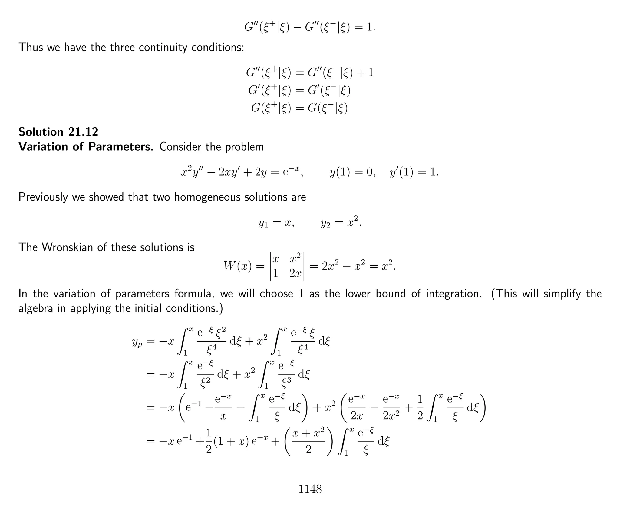 G (ξ+
|ξ) − G (ξ−
|ξ) = 1.
Thus we have the three continuity conditions:
G (ξ+
|ξ) = G (ξ−
|ξ) + 1
G (ξ+
|ξ) = G (ξ−
|ξ)
G(ξ+
|ξ) = G(ξ−
|ξ)
Solution 21.12
Variation of Parameters. Consider the problem
x2
y − 2xy + 2y = e−x
, y(1) = 0, y (1) = 1.
Previously we showed that two homogeneous solutions are
y1 = x, y2 = x2
.
The Wronskian of these solutions is
W(x) =
x x2
1 2x
= 2x2
− x2
= x2
.
In the variation of parameters formula, we will choose 1 as the lower bound of integration. (This will simplify the
algebra in applying the initial conditions.)
yp = −x
x
1
e−ξ
ξ2
ξ4
dξ + x2
x
1
e−ξ
ξ
ξ4
dξ
= −x
x
1
e−ξ
ξ2
dξ + x2
x
1
e−ξ
ξ3
dξ
= −x e−1
−
e−x
x
−
x
1
e−ξ
ξ
dξ + x2 e−x
2x
−
e−x
2x2
+
1
2
x
1
e−ξ
ξ
dξ
= −x e−1
+
1
2
(1 + x) e−x
+
x + x2
2
x
1
e−ξ
ξ
dξ
1148
 
