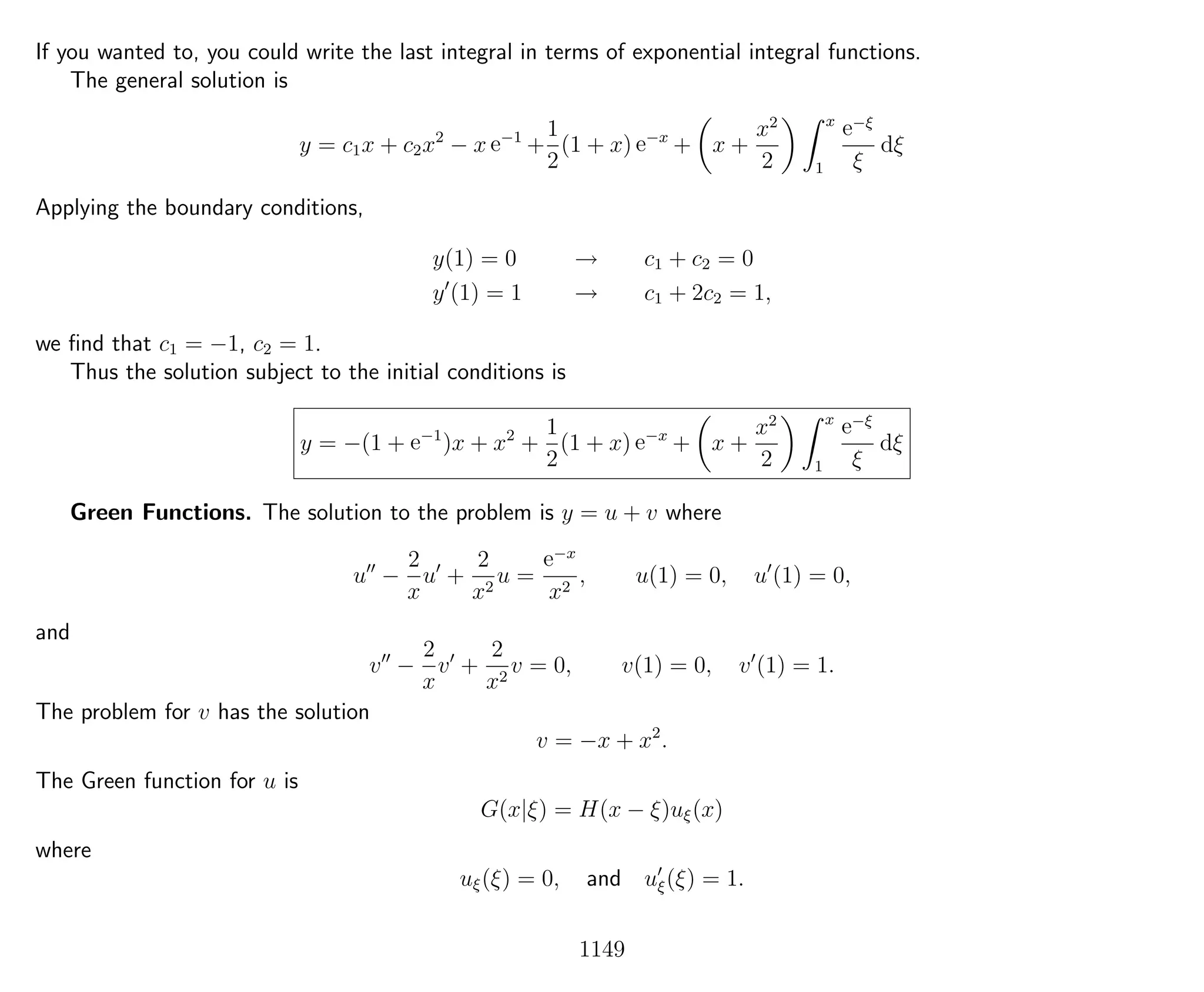 If you wanted to, you could write the last integral in terms of exponential integral functions.
The general solution is
y = c1x + c2x2
− x e−1
+
1
2
(1 + x) e−x
+ x +
x2
2
x
1
e−ξ
ξ
dξ
Applying the boundary conditions,
y(1) = 0 → c1 + c2 = 0
y (1) = 1 → c1 + 2c2 = 1,
we ﬁnd that c1 = −1, c2 = 1.
Thus the solution subject to the initial conditions is
y = −(1 + e−1
)x + x2
+
1
2
(1 + x) e−x
+ x +
x2
2
x
1
e−ξ
ξ
dξ
Green Functions. The solution to the problem is y = u + v where
u −
2
x
u +
2
x2
u =
e−x
x2
, u(1) = 0, u (1) = 0,
and
v −
2
x
v +
2
x2
v = 0, v(1) = 0, v (1) = 1.
The problem for v has the solution
v = −x + x2
.
The Green function for u is
G(x|ξ) = H(x − ξ)uξ(x)
where
uξ(ξ) = 0, and uξ(ξ) = 1.
1149
 
