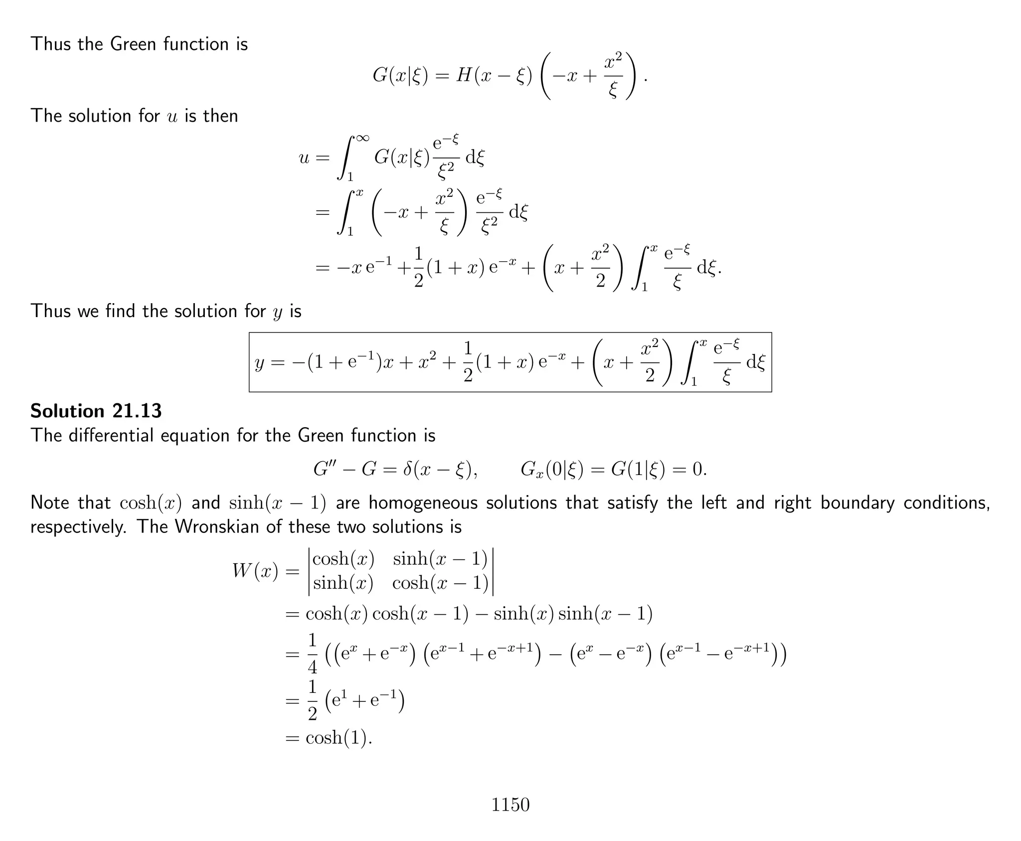 Thus the Green function is
G(x|ξ) = H(x − ξ) −x +
x2
ξ
.
The solution for u is then
u =
∞
1
G(x|ξ)
e−ξ
ξ2
dξ
=
x
1
−x +
x2
ξ
e−ξ
ξ2
dξ
= −x e−1
+
1
2
(1 + x) e−x
+ x +
x2
2
x
1
e−ξ
ξ
dξ.
Thus we ﬁnd the solution for y is
y = −(1 + e−1
)x + x2
+
1
2
(1 + x) e−x
+ x +
x2
2
x
1
e−ξ
ξ
dξ
Solution 21.13
The diﬀerential equation for the Green function is
G − G = δ(x − ξ), Gx(0|ξ) = G(1|ξ) = 0.
Note that cosh(x) and sinh(x − 1) are homogeneous solutions that satisfy the left and right boundary conditions,
respectively. The Wronskian of these two solutions is
W(x) =
cosh(x) sinh(x − 1)
sinh(x) cosh(x − 1)
= cosh(x) cosh(x − 1) − sinh(x) sinh(x − 1)
=
1
4
ex
+ e−x
ex−1
+ e−x+1
− ex
− e−x
ex−1
− e−x+1
=
1
2
e1
+ e−1
= cosh(1).
1150
 