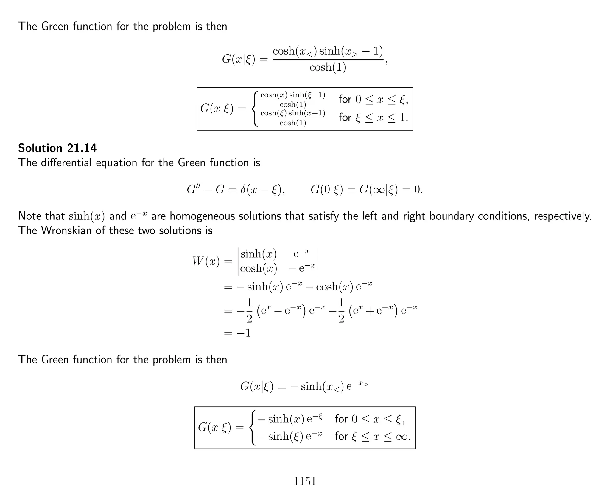 The Green function for the problem is then
G(x|ξ) =
cosh(x<) sinh(x> − 1)
cosh(1)
,
G(x|ξ) =
cosh(x) sinh(ξ−1)
cosh(1)
for 0 ≤ x ≤ ξ,
cosh(ξ) sinh(x−1)
cosh(1)
for ξ ≤ x ≤ 1.
Solution 21.14
The diﬀerential equation for the Green function is
G − G = δ(x − ξ), G(0|ξ) = G(∞|ξ) = 0.
Note that sinh(x) and e−x
are homogeneous solutions that satisfy the left and right boundary conditions, respectively.
The Wronskian of these two solutions is
W(x) =
sinh(x) e−x
cosh(x) − e−x
= − sinh(x) e−x
− cosh(x) e−x
= −
1
2
ex
− e−x
e−x
−
1
2
ex
+ e−x
e−x
= −1
The Green function for the problem is then
G(x|ξ) = − sinh(x<) e−x>
G(x|ξ) =
− sinh(x) e−ξ
for 0 ≤ x ≤ ξ,
− sinh(ξ) e−x
for ξ ≤ x ≤ ∞.
1151
 