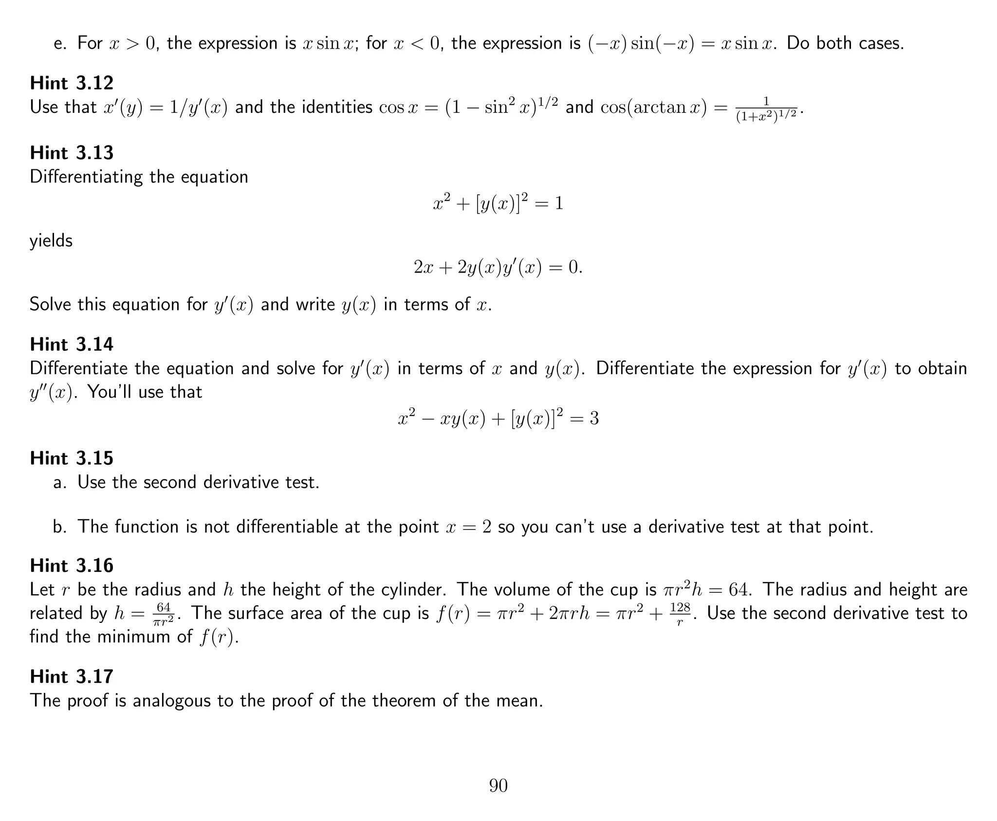 e. For x > 0, the expression is x sin x; for x < 0, the expression is (−x) sin(−x) = x sin x. Do both cases.
Hint 3.12
Use that x (y) = 1/y (x) and the identities cos x = (1 − sin2
x)1/2
and cos(arctan x) = 1
(1+x2)1/2 .
Hint 3.13
Diﬀerentiating the equation
x2
+ [y(x)]2
= 1
yields
2x + 2y(x)y (x) = 0.
Solve this equation for y (x) and write y(x) in terms of x.
Hint 3.14
Diﬀerentiate the equation and solve for y (x) in terms of x and y(x). Diﬀerentiate the expression for y (x) to obtain
y (x). You’ll use that
x2
− xy(x) + [y(x)]2
= 3
Hint 3.15
a. Use the second derivative test.
b. The function is not diﬀerentiable at the point x = 2 so you can’t use a derivative test at that point.
Hint 3.16
Let r be the radius and h the height of the cylinder. The volume of the cup is πr2
h = 64. The radius and height are
related by h = 64
πr2 . The surface area of the cup is f(r) = πr2
+ 2πrh = πr2
+ 128
r
. Use the second derivative test to
ﬁnd the minimum of f(r).
Hint 3.17
The proof is analogous to the proof of the theorem of the mean.
90
 