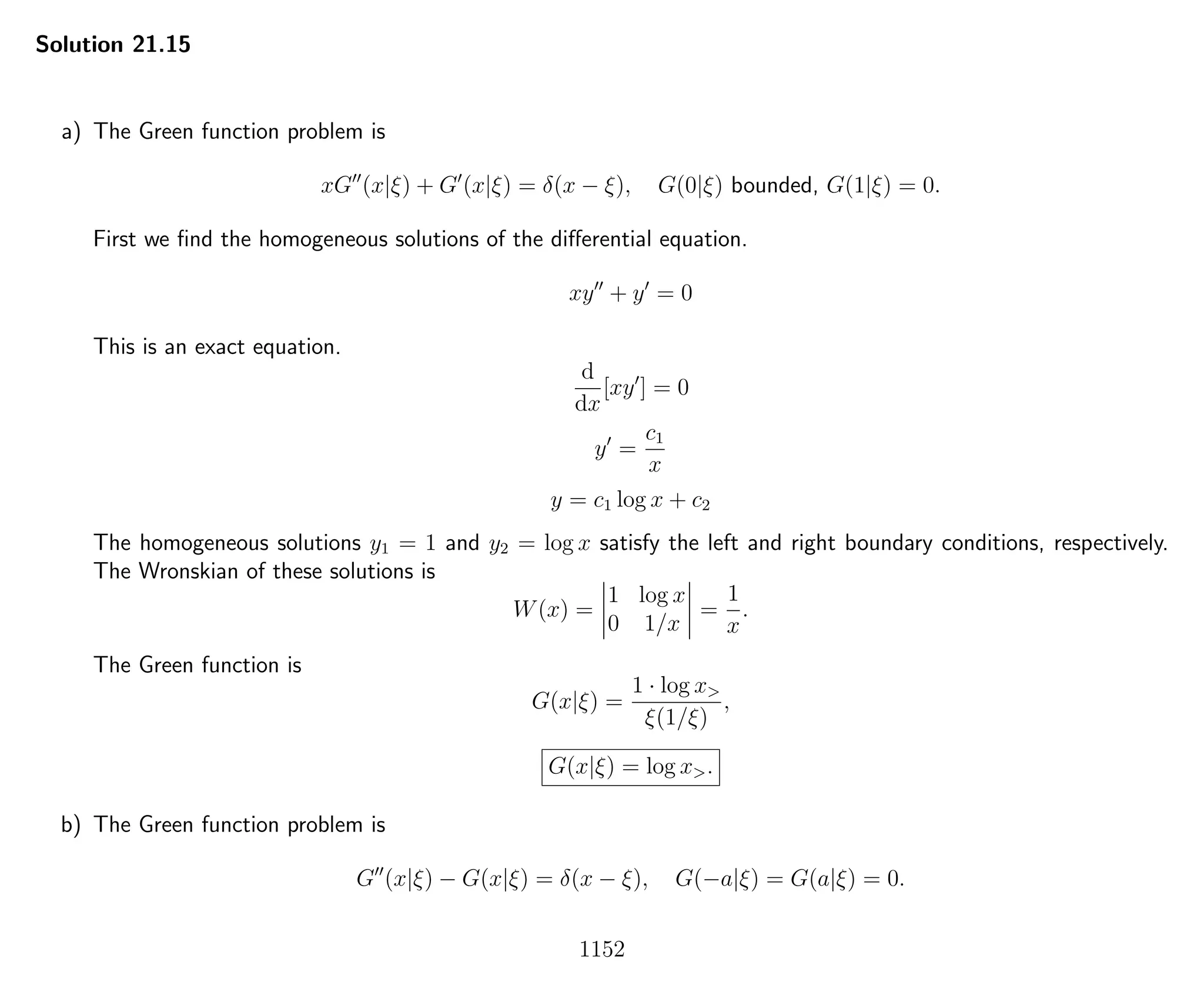 Solution 21.15
a) The Green function problem is
xG (x|ξ) + G (x|ξ) = δ(x − ξ), G(0|ξ) bounded, G(1|ξ) = 0.
First we ﬁnd the homogeneous solutions of the diﬀerential equation.
xy + y = 0
This is an exact equation.
d
dx
[xy ] = 0
y =
c1
x
y = c1 log x + c2
The homogeneous solutions y1 = 1 and y2 = log x satisfy the left and right boundary conditions, respectively.
The Wronskian of these solutions is
W(x) =
1 log x
0 1/x
=
1
x
.
The Green function is
G(x|ξ) =
1 · log x>
ξ(1/ξ)
,
G(x|ξ) = log x>.
b) The Green function problem is
G (x|ξ) − G(x|ξ) = δ(x − ξ), G(−a|ξ) = G(a|ξ) = 0.
1152
 