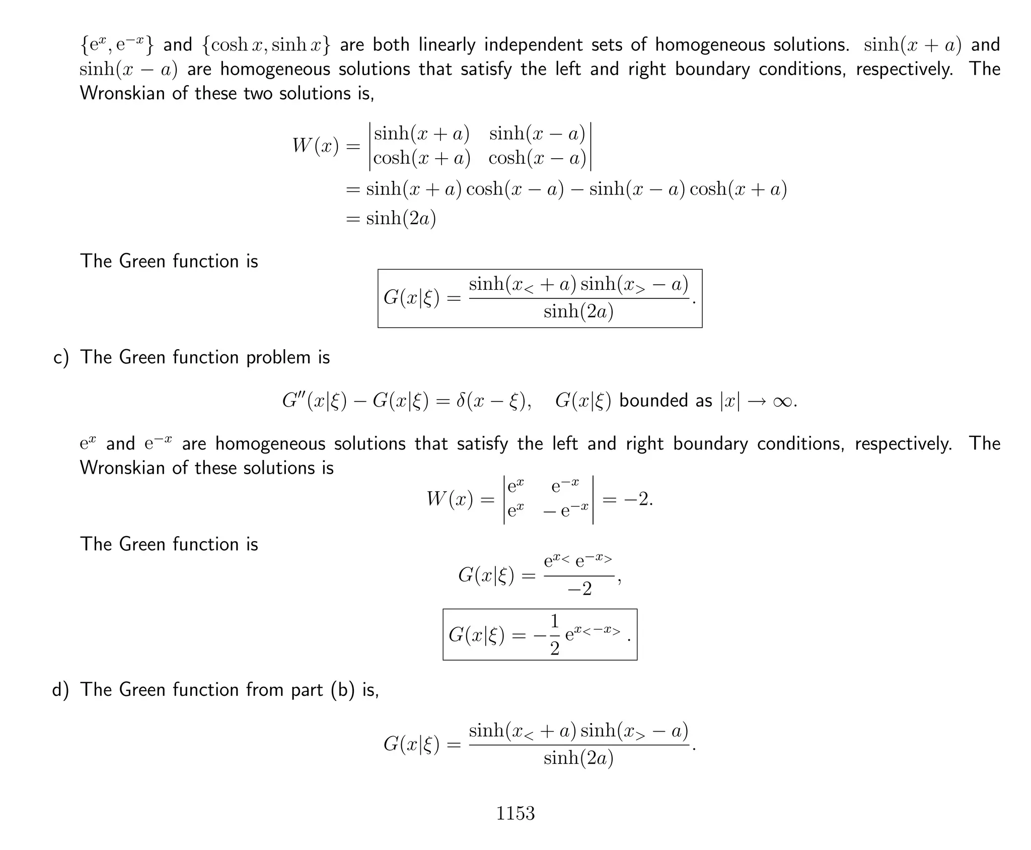 {ex
, e−x
} and {cosh x, sinh x} are both linearly independent sets of homogeneous solutions. sinh(x + a) and
sinh(x − a) are homogeneous solutions that satisfy the left and right boundary conditions, respectively. The
Wronskian of these two solutions is,
W(x) =
sinh(x + a) sinh(x − a)
cosh(x + a) cosh(x − a)
= sinh(x + a) cosh(x − a) − sinh(x − a) cosh(x + a)
= sinh(2a)
The Green function is
G(x|ξ) =
sinh(x< + a) sinh(x> − a)
sinh(2a)
.
c) The Green function problem is
G (x|ξ) − G(x|ξ) = δ(x − ξ), G(x|ξ) bounded as |x| → ∞.
ex
and e−x
are homogeneous solutions that satisfy the left and right boundary conditions, respectively. The
Wronskian of these solutions is
W(x) =
ex e−x
ex
− e−x = −2.
The Green function is
G(x|ξ) =
ex< e−x>
−2
,
G(x|ξ) = −
1
2
ex<−x>
.
d) The Green function from part (b) is,
G(x|ξ) =
sinh(x< + a) sinh(x> − a)
sinh(2a)
.
1153
 