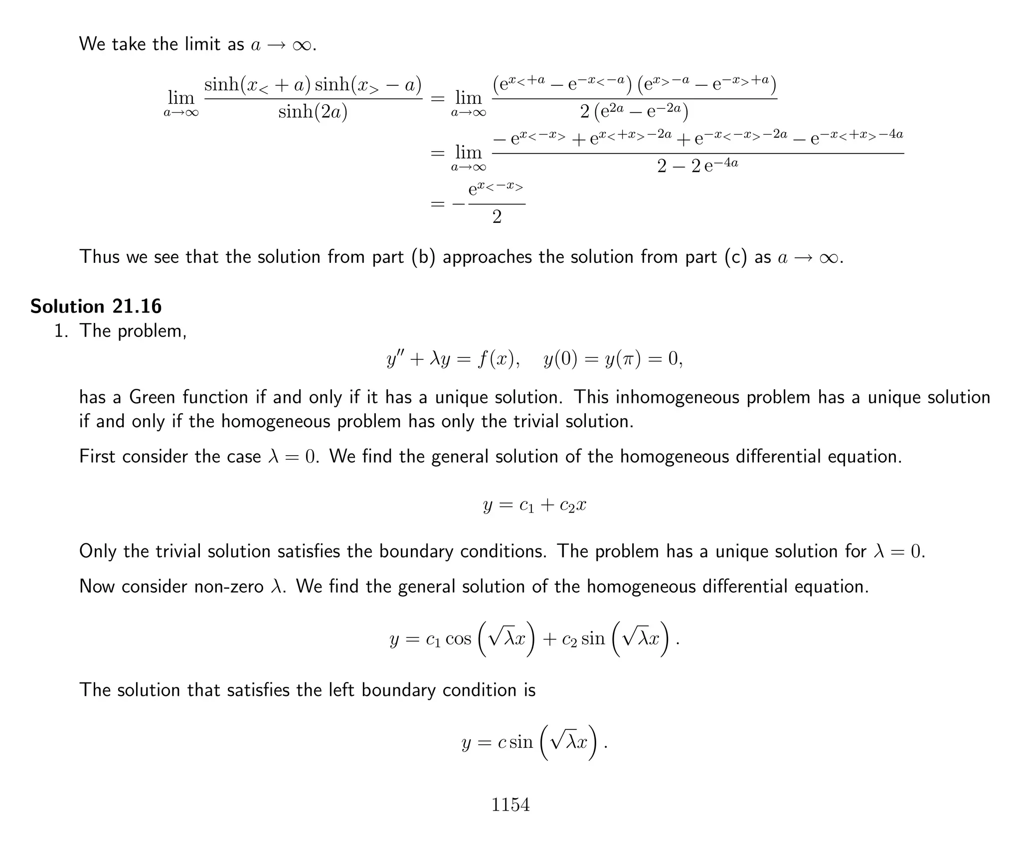 We take the limit as a → ∞.
lim
a→∞
sinh(x< + a) sinh(x> − a)
sinh(2a)
= lim
a→∞
(ex<+a
− e−x<−a
) (ex>−a
− e−x>+a
)
2 (e2a − e−2a)
= lim
a→∞
− ex<−x>
+ ex<+x>−2a
+ e−x<−x>−2a
− e−x<+x>−4a
2 − 2 e−4a
= −
ex<−x>
2
Thus we see that the solution from part (b) approaches the solution from part (c) as a → ∞.
Solution 21.16
1. The problem,
y + λy = f(x), y(0) = y(π) = 0,
has a Green function if and only if it has a unique solution. This inhomogeneous problem has a unique solution
if and only if the homogeneous problem has only the trivial solution.
First consider the case λ = 0. We ﬁnd the general solution of the homogeneous diﬀerential equation.
y = c1 + c2x
Only the trivial solution satisﬁes the boundary conditions. The problem has a unique solution for λ = 0.
Now consider non-zero λ. We ﬁnd the general solution of the homogeneous diﬀerential equation.
y = c1 cos
√
λx + c2 sin
√
λx .
The solution that satisﬁes the left boundary condition is
y = c sin
√
λx .
1154
 