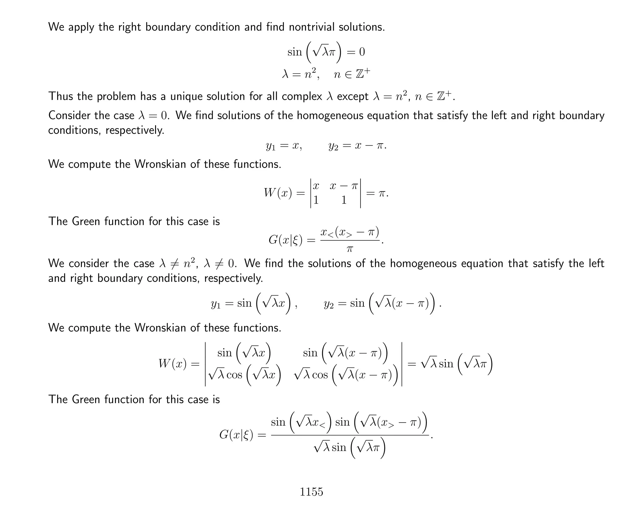 We apply the right boundary condition and ﬁnd nontrivial solutions.
sin
√
λπ = 0
λ = n2
, n ∈ Z+
Thus the problem has a unique solution for all complex λ except λ = n2
, n ∈ Z+
.
Consider the case λ = 0. We ﬁnd solutions of the homogeneous equation that satisfy the left and right boundary
conditions, respectively.
y1 = x, y2 = x − π.
We compute the Wronskian of these functions.
W(x) =
x x − π
1 1
= π.
The Green function for this case is
G(x|ξ) =
x<(x> − π)
π
.
We consider the case λ = n2
, λ = 0. We ﬁnd the solutions of the homogeneous equation that satisfy the left
and right boundary conditions, respectively.
y1 = sin
√
λx , y2 = sin
√
λ(x − π) .
We compute the Wronskian of these functions.
W(x) =
sin
√
λx sin
√
λ(x − π)
√
λ cos
√
λx
√
λ cos
√
λ(x − π)
=
√
λ sin
√
λπ
The Green function for this case is
G(x|ξ) =
sin
√
λx< sin
√
λ(x> − π)
√
λ sin
√
λπ
.
1155
 