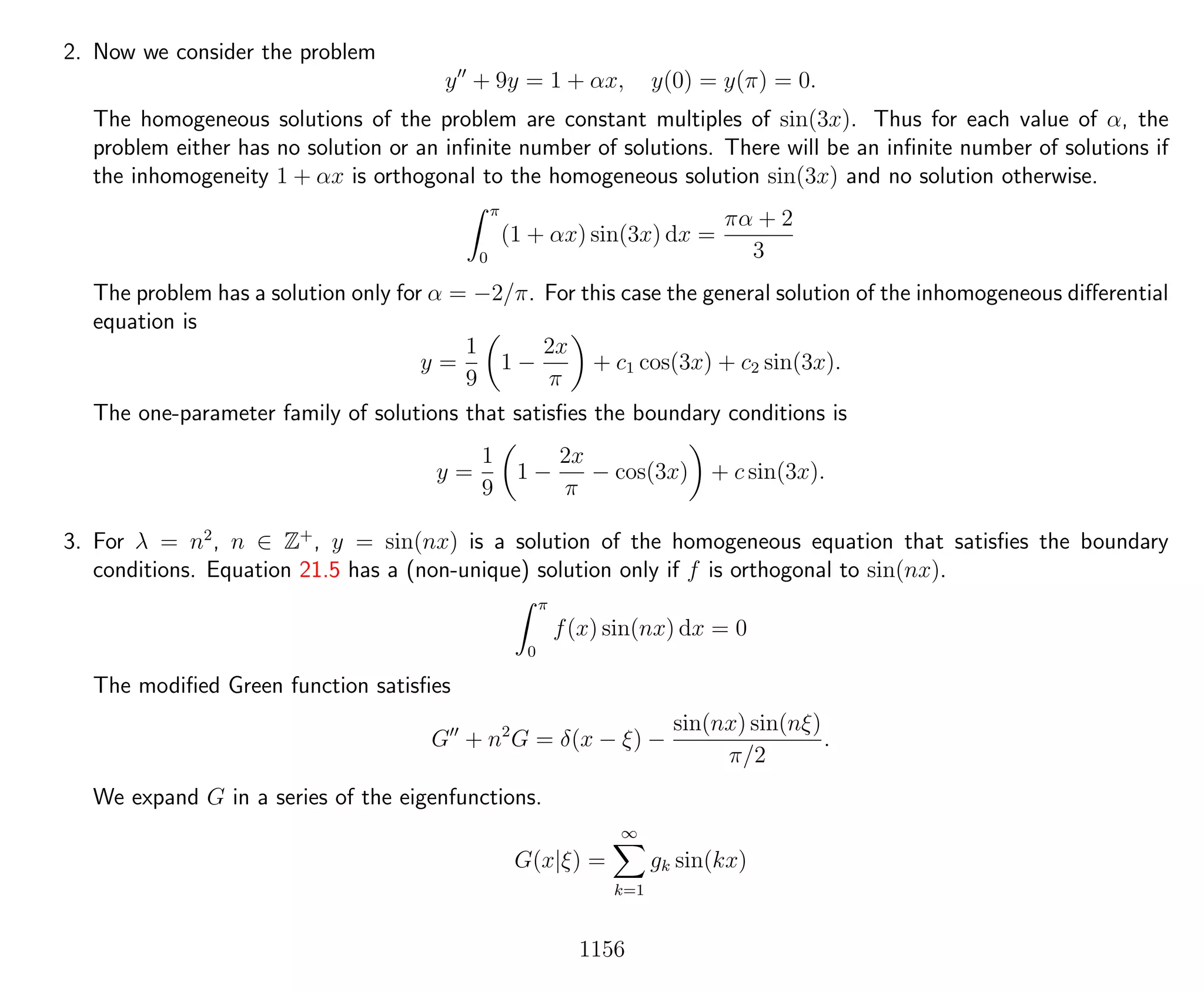 2. Now we consider the problem
y + 9y = 1 + αx, y(0) = y(π) = 0.
The homogeneous solutions of the problem are constant multiples of sin(3x). Thus for each value of α, the
problem either has no solution or an inﬁnite number of solutions. There will be an inﬁnite number of solutions if
the inhomogeneity 1 + αx is orthogonal to the homogeneous solution sin(3x) and no solution otherwise.
π
0
(1 + αx) sin(3x) dx =
πα + 2
3
The problem has a solution only for α = −2/π. For this case the general solution of the inhomogeneous diﬀerential
equation is
y =
1
9
1 −
2x
π
+ c1 cos(3x) + c2 sin(3x).
The one-parameter family of solutions that satisﬁes the boundary conditions is
y =
1
9
1 −
2x
π
− cos(3x) + c sin(3x).
3. For λ = n2
, n ∈ Z+
, y = sin(nx) is a solution of the homogeneous equation that satisﬁes the boundary
conditions. Equation 21.5 has a (non-unique) solution only if f is orthogonal to sin(nx).
π
0
f(x) sin(nx) dx = 0
The modiﬁed Green function satisﬁes
G + n2
G = δ(x − ξ) −
sin(nx) sin(nξ)
π/2
.
We expand G in a series of the eigenfunctions.
G(x|ξ) =
∞
k=1
gk sin(kx)
1156
 