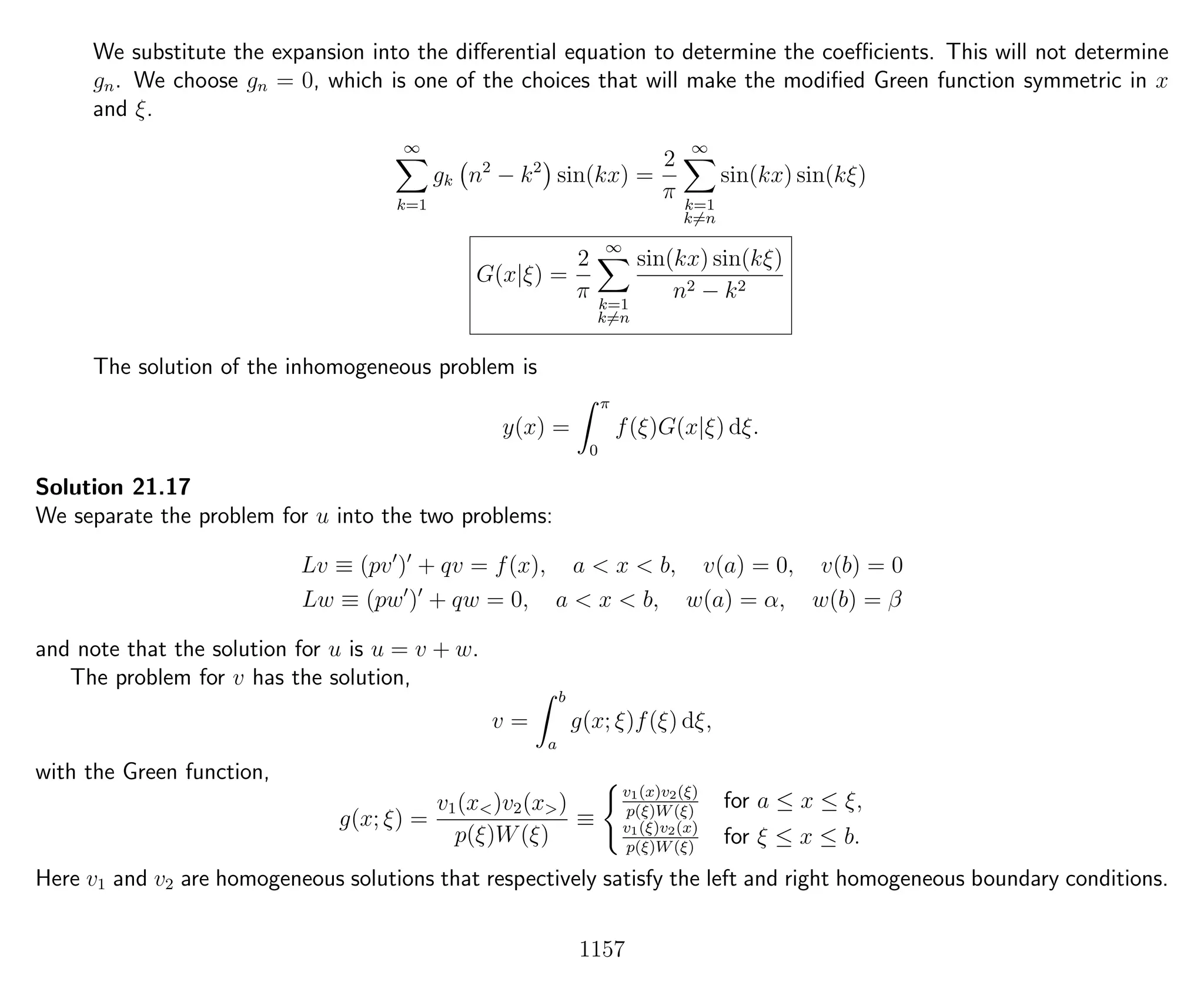 We substitute the expansion into the diﬀerential equation to determine the coeﬃcients. This will not determine
gn. We choose gn = 0, which is one of the choices that will make the modiﬁed Green function symmetric in x
and ξ.
∞
k=1
gk n2
− k2
sin(kx) =
2
π
∞
k=1
k=n
sin(kx) sin(kξ)
G(x|ξ) =
2
π
∞
k=1
k=n
sin(kx) sin(kξ)
n2 − k2
The solution of the inhomogeneous problem is
y(x) =
π
0
f(ξ)G(x|ξ) dξ.
Solution 21.17
We separate the problem for u into the two problems:
Lv ≡ (pv ) + qv = f(x), a < x < b, v(a) = 0, v(b) = 0
Lw ≡ (pw ) + qw = 0, a < x < b, w(a) = α, w(b) = β
and note that the solution for u is u = v + w.
The problem for v has the solution,
v =
b
a
g(x; ξ)f(ξ) dξ,
with the Green function,
g(x; ξ) =
v1(x<)v2(x>)
p(ξ)W(ξ)
≡
v1(x)v2(ξ)
p(ξ)W(ξ)
for a ≤ x ≤ ξ,
v1(ξ)v2(x)
p(ξ)W(ξ)
for ξ ≤ x ≤ b.
Here v1 and v2 are homogeneous solutions that respectively satisfy the left and right homogeneous boundary conditions.
1157
 